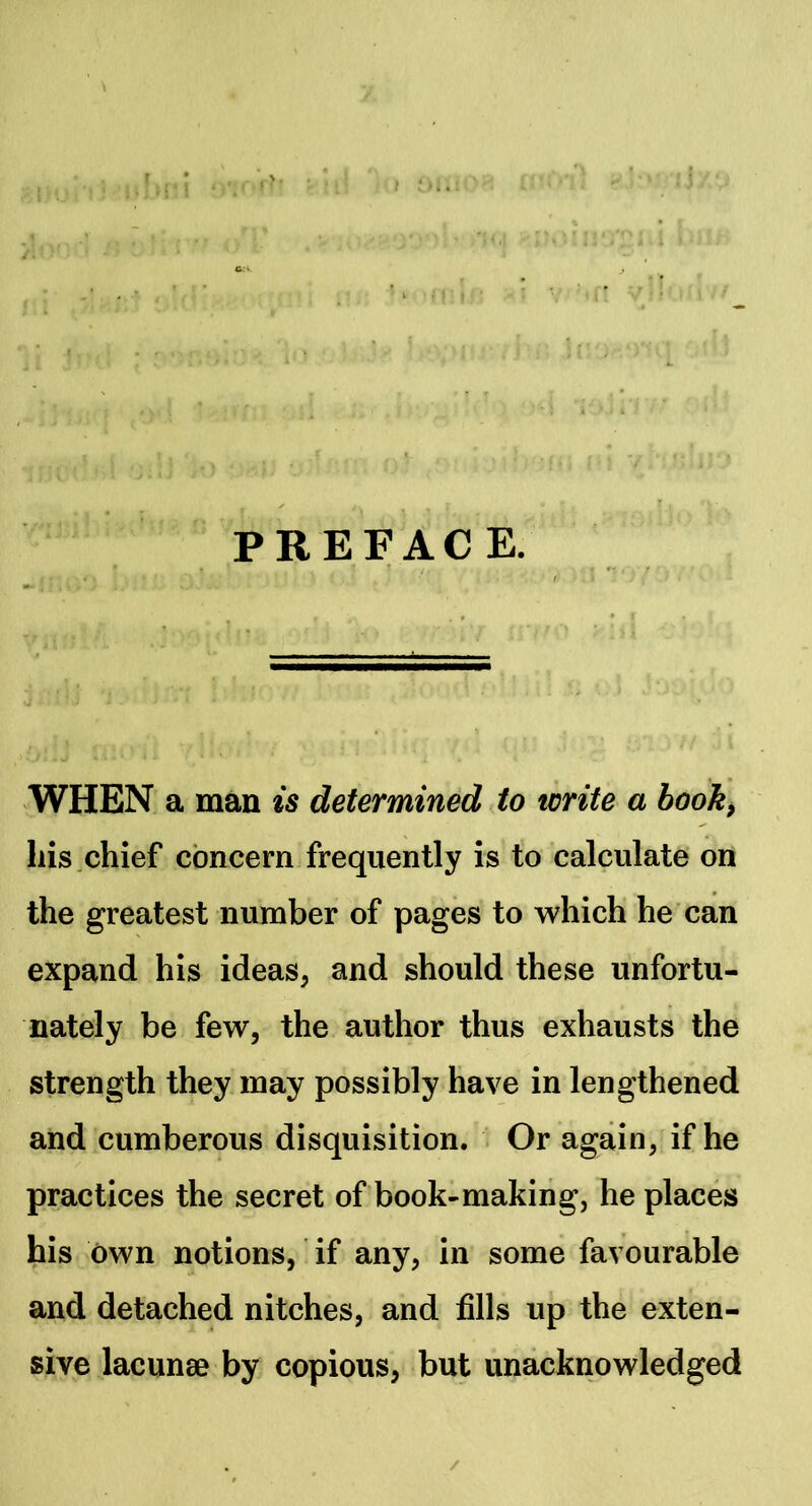 PREFACE. WHEN a man is determined to write a booh^ liis,chief concern frequently is to calculate on the greatest number of pages to which he can expand his ideas, and should these unfortu- nately be few, the author thus exhausts the strength they may possibly have in lengthened and cumberous disquisition. . Or again, if he practices the secret of book-making, he places his own notions, if any, in some favourable and detached nitches, and fills up the exten- sive lacunae by copious, but unacknowledged