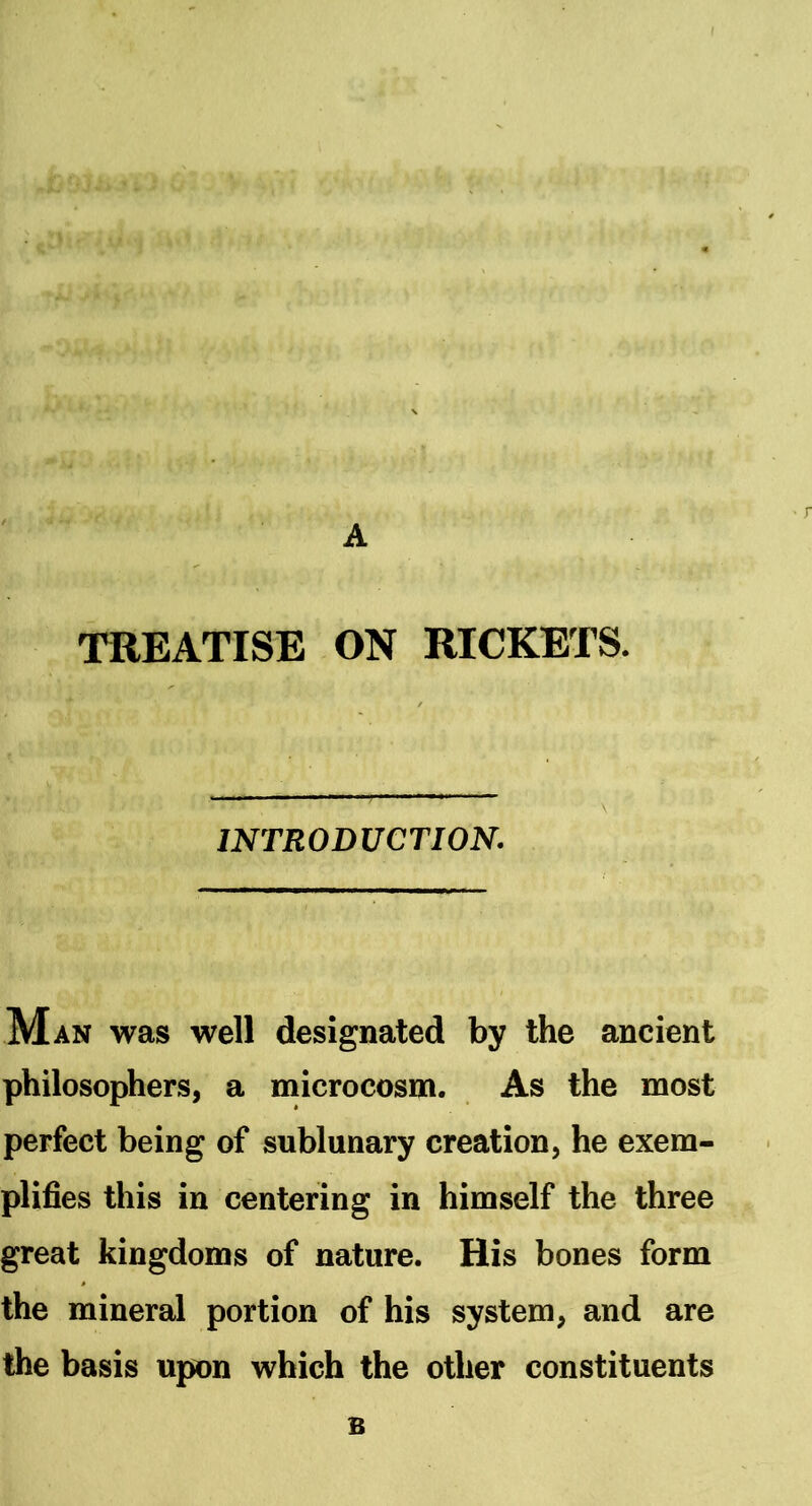 A TREATISE ON RICKETS. INTRODUCTION. M AN was well designated by the ancient philosophers, a microcosm. As the most perfect being of sublunary creation, he exem- plifies this in centering in himself the three great kingdoms of nature. His bones form the mineral portion of his system, and are the basis upon which the other constituents B