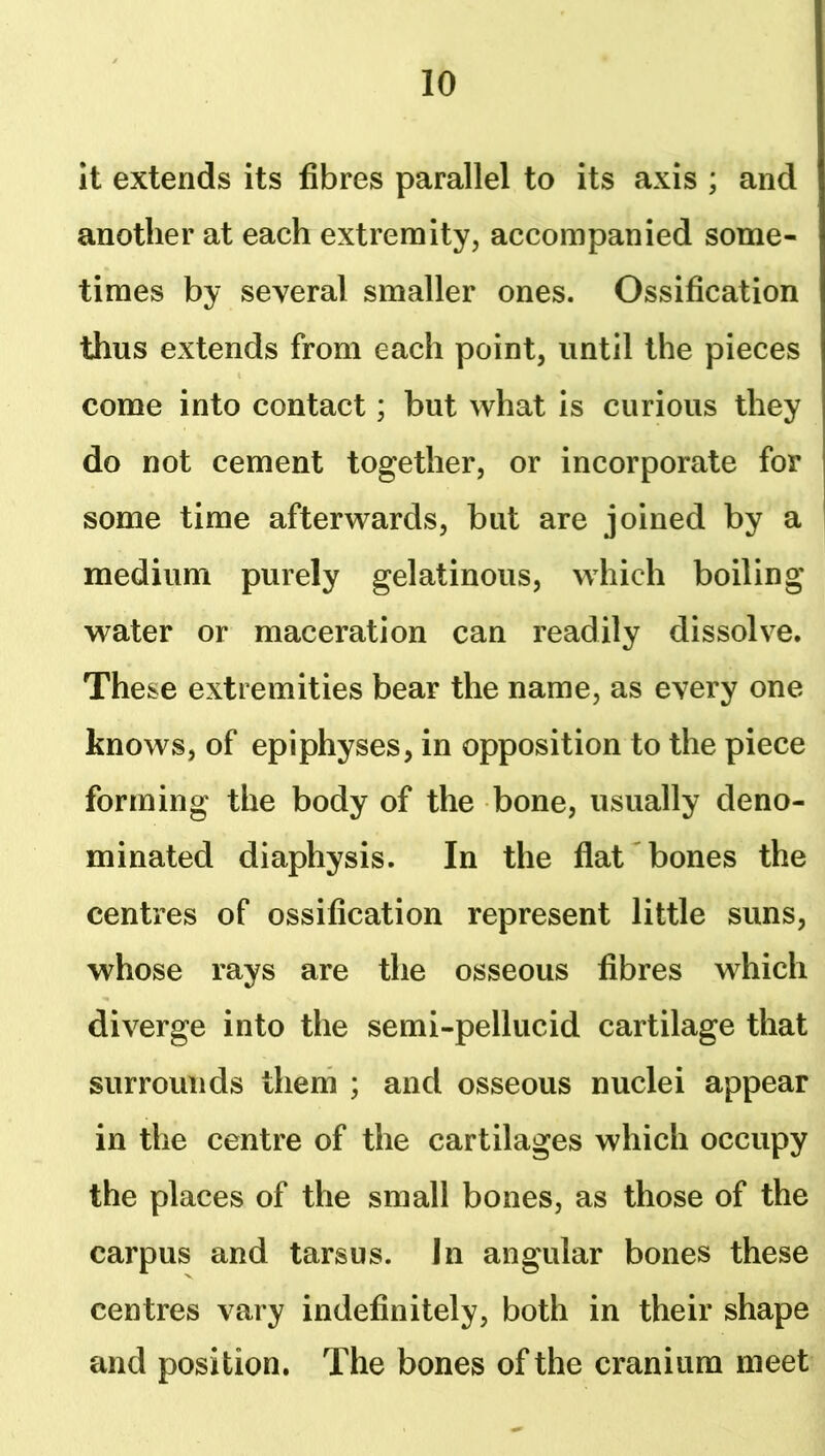 It extends its fibres parallel to its axis ; and another at each extremity, accompanied some- times by several smaller ones. Ossification thus extends from each point, until the pieces come into contact; but what is curious they do not cement together, or incorporate for some time afterwards, but are joined by a medium purely gelatinous, which boiling water or maceration can readily dissolve. These extremities bear the name, as every one knows, of epiphyses, in opposition to the piece forming the body of the bone, usually deno- minated diaphysis. In the flat bones the centres of ossification represent little suns, whose rays are the osseous fibres which diverge into the semi-pellucid cartilage that surrounds them ; and osseous nuclei appear in the centre of the cartilages which occupy the places of the small bones, as those of the carpus and tarsus. In angular bones these centres vary indefinitely, both in their shape and position. The bones of the cranium meet