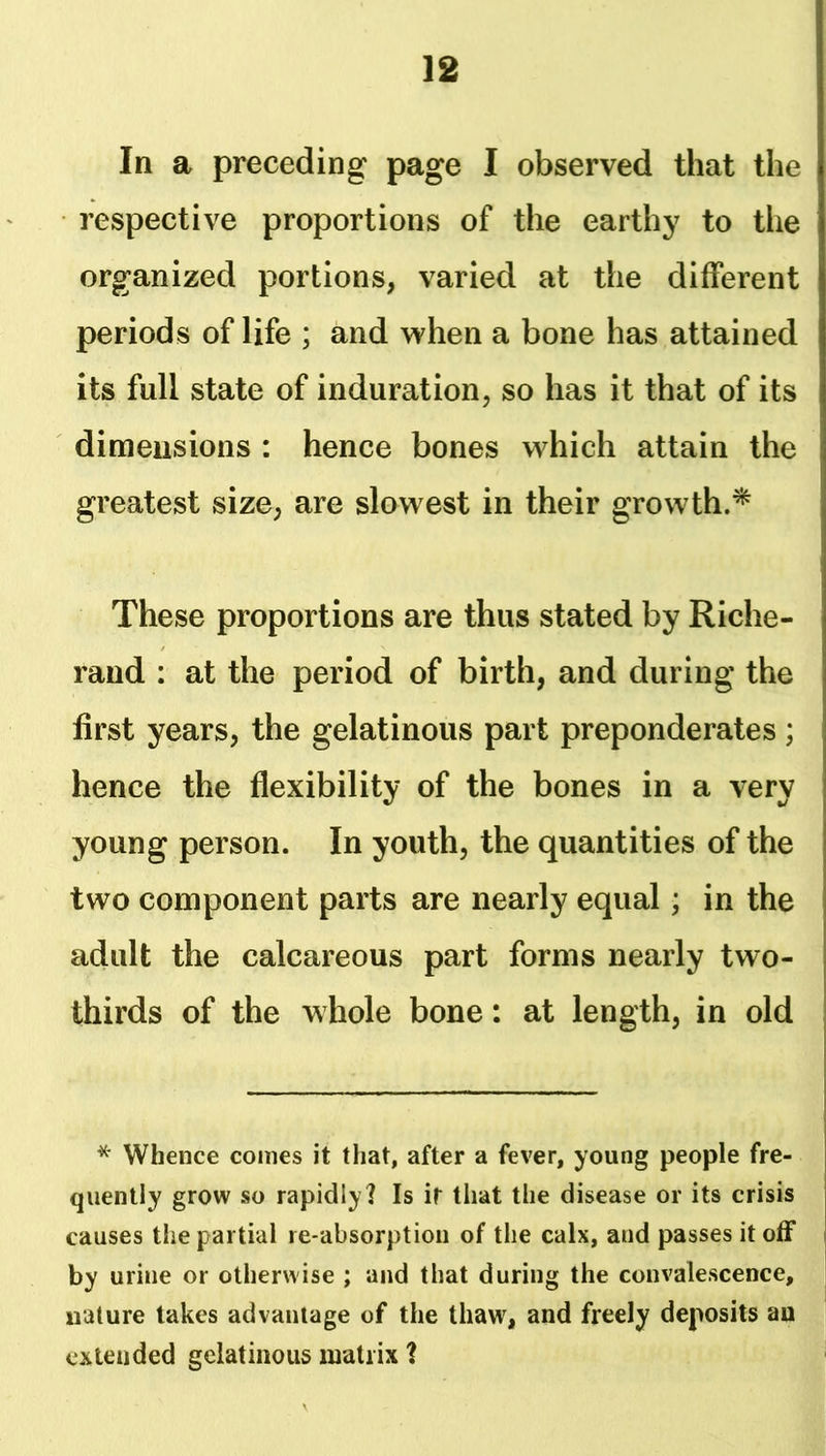 In a preceding page I observed that the respective proportions of the earthy to the organized portions, varied at the different periods of life ; and when a bone has attained its full state of induration, so has it that of its dimensions : hence bones which attain the greatest size, are slowest in their growth.* These proportions are thus stated by Riche- rand : at the period of birth, and during the first years, the gelatinous part preponderates; hence the flexibility of the bones in a very young person. In youth, the quantities of the two component parts are nearly equal; in the adult the calcareous part forms nearly two- thirds of the whole bone: at length, in old * Whence comes it that, after a fever, young people fre- quently grow so rapidly] Is it that the disease or its crisis causes the partial re-absorption of the calx, and passes it off by urine or otherwise ; and that during the convalescence, nature takes advantage of the thaw, and freely deposits au extended gelatinous matrix ]