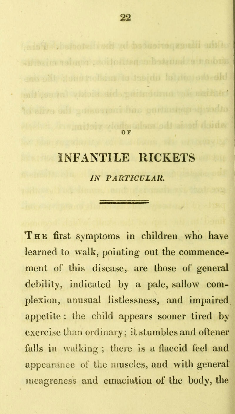 OF INFANTILE RICKETS IN PARTICULAR, The first symptoms in children who have learned to walk, pointing out the commence- ment of this disease, are those of general debility, indicated by a pale, sallow com- plexion, unusual listlessness, and impaired appetite : the child appears sooner tired by exercise than ordinary; it stumbles and oftener falls in walking ; there is a flaccid feel and appearance of tiie muscles, and with general' meagreness and emaciation of the body, the