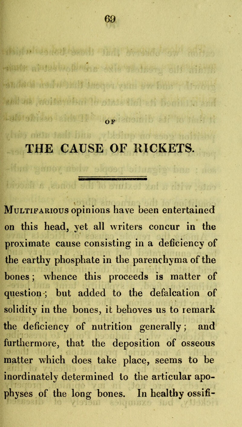 OF THE CAUSE OF RICKETS. Multifarious opinions have been entertained on this head, yet all writers concur in the I proximate cause consisting in a deficiency of the earthy phosphate in the parenchyma of the bones; whence this proceeds is matter of question-; but added to the defalcation of solidity in the bones, it behoves us to remark the deficiency of nutrition generally; and furthermore, that the deposition of osseous matter which does take place, seems to be inordinately determined to the articular apo- physes of the long bones. In healthy ossifi-