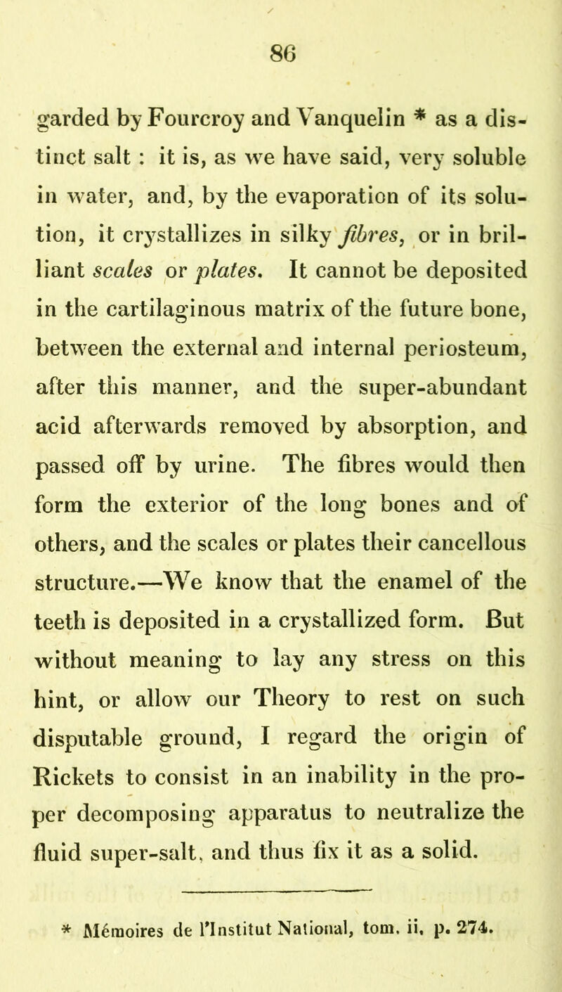 garded by Fourcroy and Vanquelin * as a dis- tinct salt : it is, as we have said, very soluble in water, and, by the evaporation of its solu- tion, it cr^^stallizes in silky fibres, or in bril- liant scales or plates. It cannot be deposited in the cartilaginous matrix of the future bone, between the external and internal periosteum, after this manner, and the super-abundant acid afterwards removed by absorption, and passed off by urine. The fibres would then form the exterior of the long bones and of others, and the scales or plates their cancellous structure.—We know that the enamel of the teeth is deposited in a crystallized form. But without meaning to lay any stress on this hint, or allow our Theory to rest on such disputable ground, I regard the origin of Rickets to consist in an inability in the pro- per decomposing apparatus to neutralize the fluid super-salt, and thus fix it as a solid. * Meraoires cle Tlnstitut Nalioiial, tom. ii. p. 274.