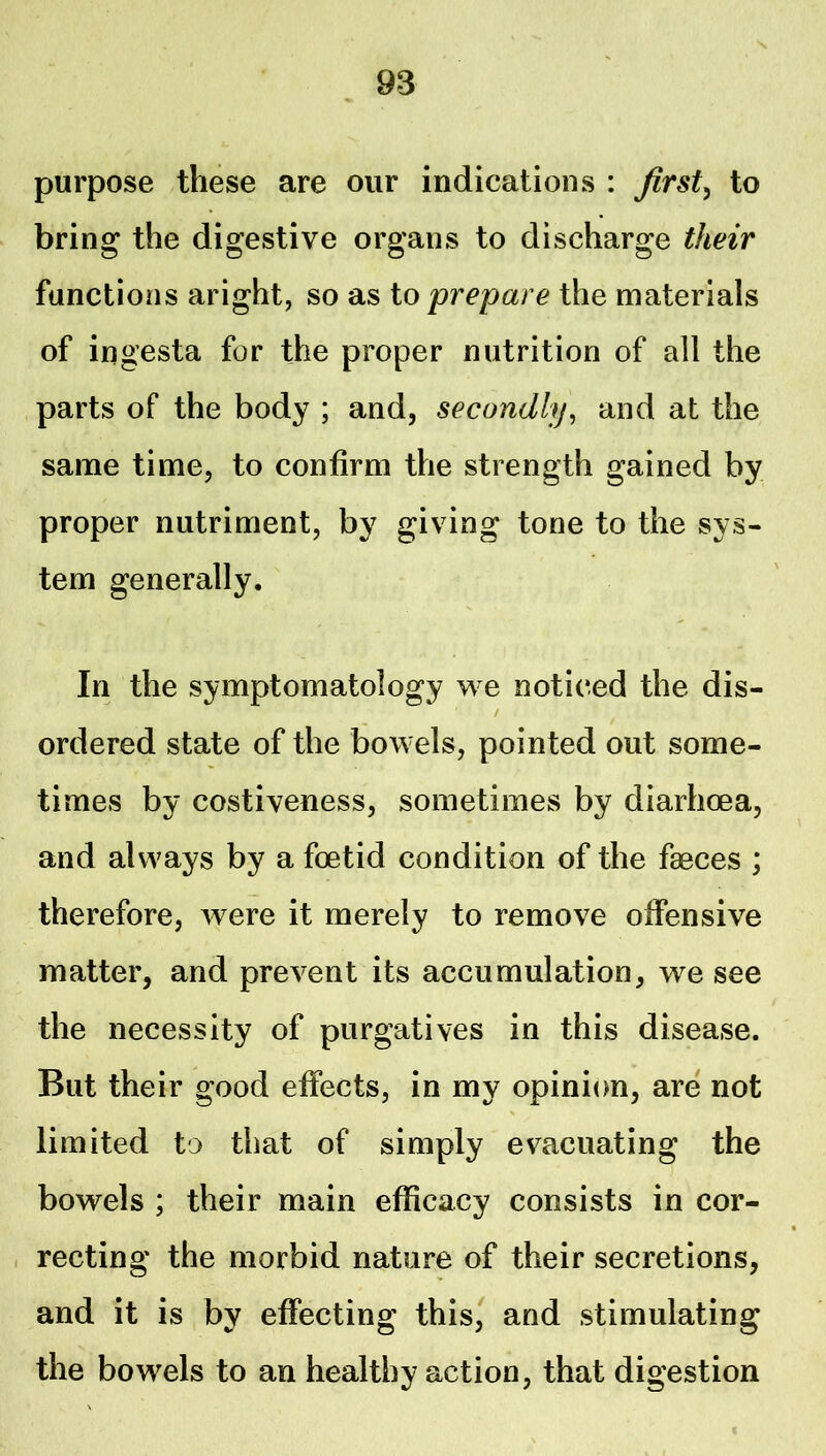 purpose these are our indications : firsts to bring the digestive organs to discharge their functions aright, so as io prepare the materials of ingesta for the proper nutrition of all the parts of the body ; and, secondly^ and at the same time, to confirm the strength gained by proper nutriment, by giving tone to the sys- tem generally. In the symptomatology we noticed the dis- / ordered state of the bowels, pointed out some- times by costiveness, sometimes by diarhoea, and always by a foetid condition of the faeces ; therefore, were it merely to remove offensive matter, and prevent its accumulation, we see the necessity of purgatives in this disease. But their good effects, in my opinion, are not limited to that of simply evacuating the bowels ; their main efficacy consists in cor- recting the morbid nature of their secretions, and it is by effecting^ this, and stimulatins: the bowels to an healthy action, that digestion