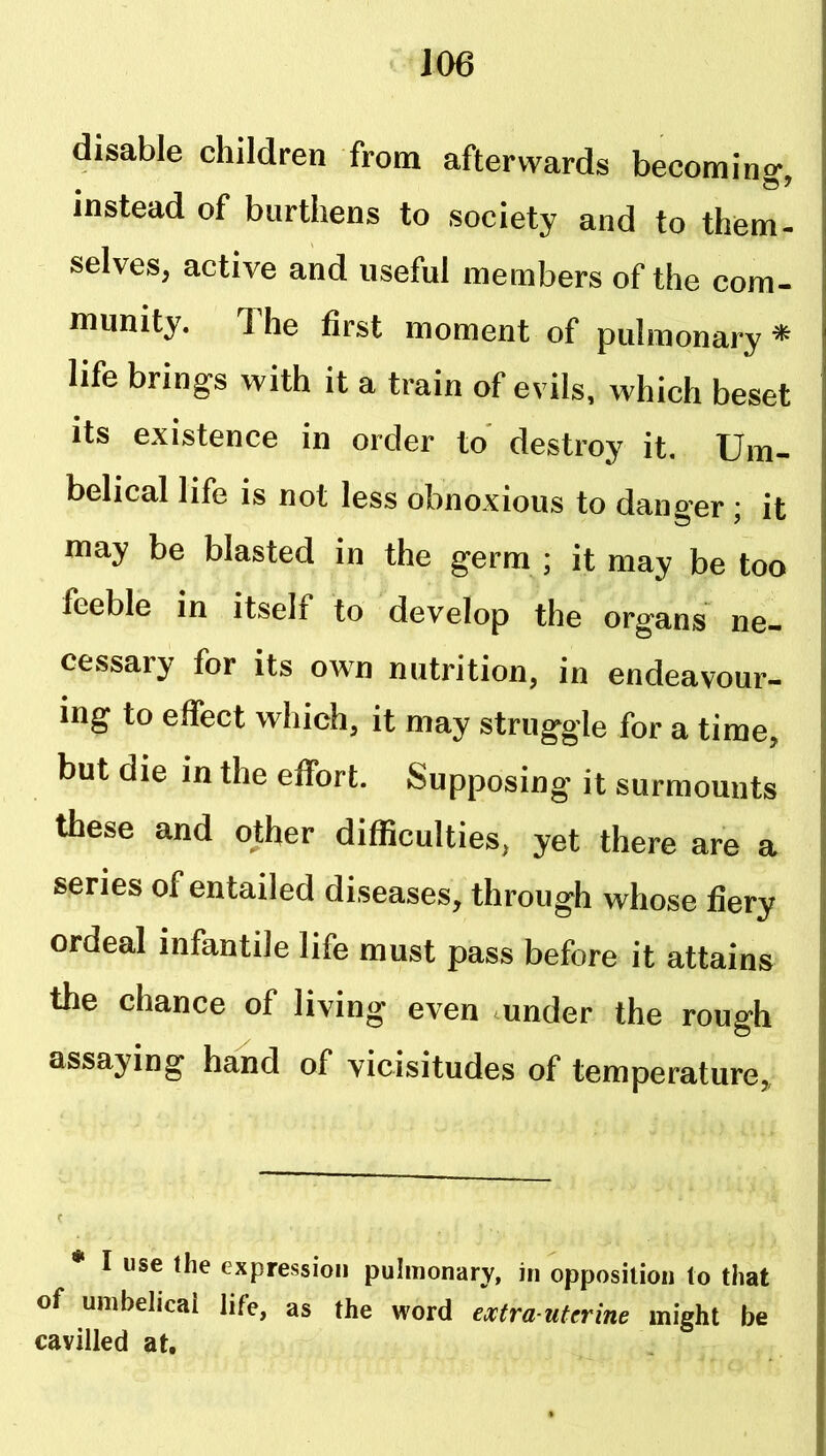 ■ J06 disable children from afterwards becomin<>- • ® ^ instead of burthens to society and to them- selves, active and useful members of the com- munity. The first moment of pulmonary * life brings with it a train of evils, which beset its existence in order to* destroy it, Um- belical life is not less obnoxious to danger ; it may be blasted in the germ ; it may be too feeble in itself to develop the organs ne- cessary for its own nutrition, in endeavour- ing to effect which, it may struggle for a time, but die in the effort. Supposing it surmounts these and other difficulties, yet there are a series of entailed diseases, through whose fiery ordeal infantile life must pass before it attains the chance of living even mnder the rough assaying hand of vicisitudes of temperature. * I use the expression pulmonary, in opposition to that of umbehcai life, as the word extra-uterine might be cavilled at.