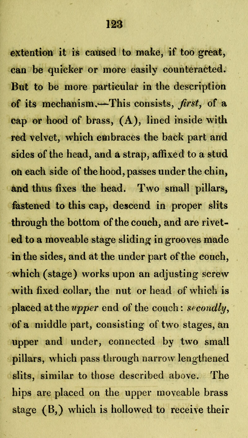 extention it is catised to make, if too great, can be quicker or more easily counteracted. But to be more particular in the description of its mechanism.-—This consists, firsts of a cap or hood of brass, (A), lined inside with red velvet, which embraces the back part and sides of the head, and a strap, affixed to a stud oil each side of the hood, passes under the chin, and thus fixes the head. Two small pillars, fastened to this cap, descend in proper slits through the bottom of the couch, and are rivet- ed to a moveable stage sliding in grooves made in the sides, and at the under part of the couch, which (stage) works upon an adjusting screw with fixed collar, the nut or head of which is placed at the upper end of the couch: spcondlyy of a middle part, consisting of two stages, tin upper and under, connected by two small pillars, which pass through narrow lengthened slits, similar to those described above. The hips are placed on the upper moveable brass stage (B,) which is hollowed to receive their