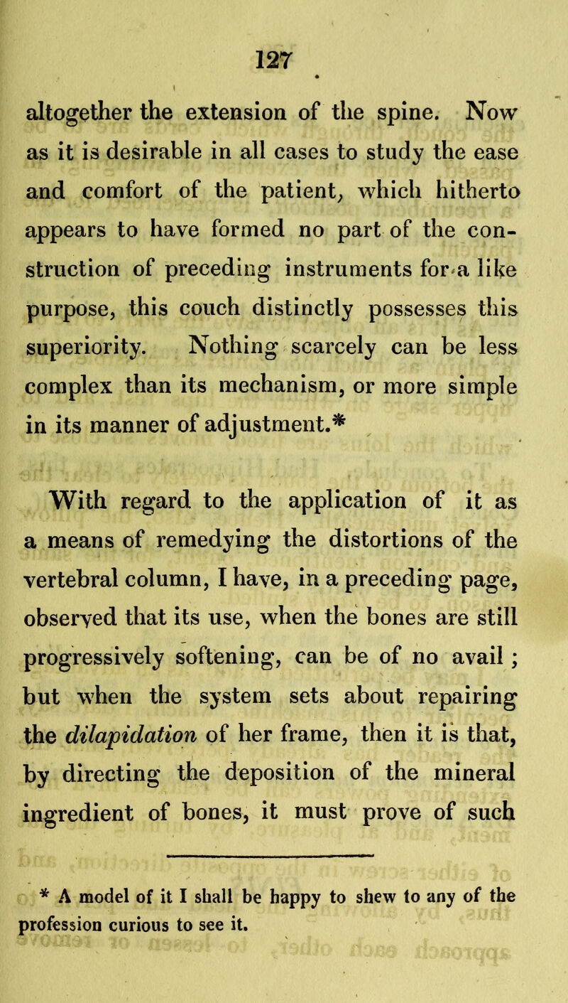 altogether the extension of the spine. Now as it is desirable in all cases to study the ease and comfort of the patient^ which hitherto appears to have formed no part of the con- struction of preceding instruments for^a like purpose, this couch distinctly possesses this superiority. Nothing scarcely can be less complex than its mechanism, or more simple in its manner of adjustment.* With regard to the application of it as a means of remedying the distortions of the vertebral column, I have, in a preceding page, observed that its use, when the bones are still progressively softening, can be of no avail; but when the system sets about repairing the dilapidation of her frame, then it is that, by directing the deposition of the mineral ingredient of bones, it must prove of such * A model of it I shall be happy to shew to any of the profession curious to see it.