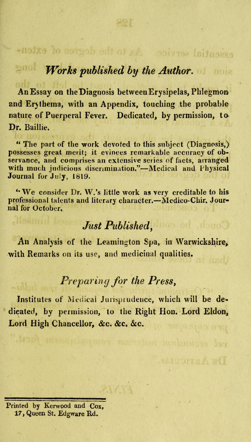 Works published by the Author, AnEssay on theDiagnosis between Erysipelas, Phlegmon and Erjiheina, with an Appendix, touching the probable nature of Puerperal Fever. Dedicated, by permission, tn Dr. Baillie. The part of the work devoted to this subject (Diagnosis,) possesses great merit; it evinces remarkable accuracy of ob- servance, and comprises an extensive series of facts, arranged with much judicious discnmination.*'—Medical and Physical Journal for July, 1819. *• We consider Dr. W.’s little work as very creditable to his professional talents and literary character.—Medico-Chlr. Jour- nal for October, Just Published, An Analysis of the Leamington Spa, in Warwickshire, with Remarks on its use, and medicinal qualities. Preparing for the PresSy \ Institutes of Medical Juiispiudeiice, which will be de- dicated, by permission, ~to the Right Hon. Lord Eldon, Lord High Chancellor, &c. &c. &c. Printed by Kerwood and Cox, 17, Queen St. Edgware Rd. /