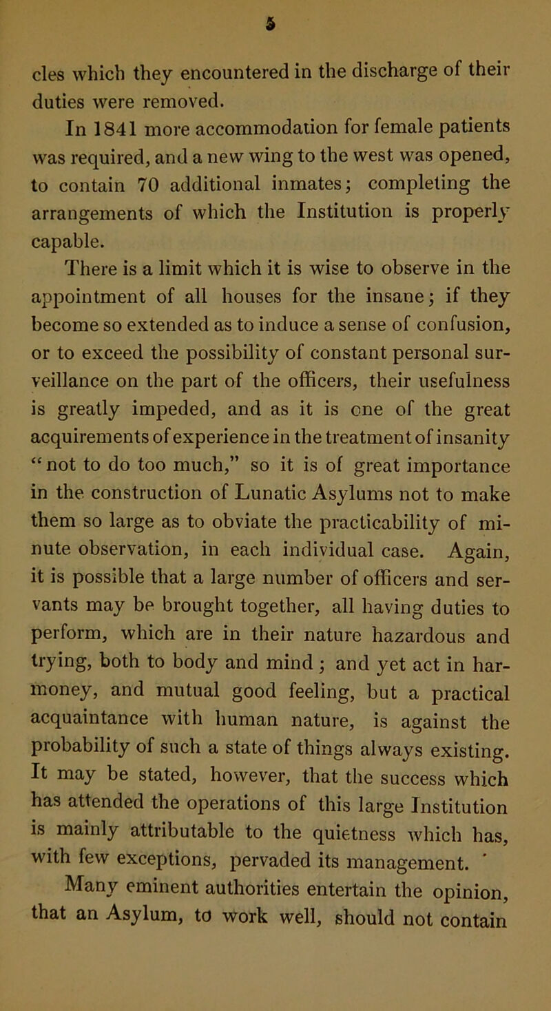 cles which they encountered in the discharge of their duties were removed. In 1841 more accommodaiion for female patients was required, and a new wing to the west was opened, to contain 70 additional inmates; completing the arrangements of which the Institution is properly capable. There is a limit which it is wise to observe in the appointment of all houses for the insane; if they become so extended as to induce a sense of confusion, or to exceed the possibility of constant personal sur- veillance on the part of the officers, their usefulness is greatly impeded, and as it is one of the great acquirements of experience in the treatment of insanity “not to do too much,” so it is of great importance in the construction of Lunatic Asylums not to make them so large as to obviate the practicability of mi- nute observation, in each individual case. Again, it is possible that a large number of officers and ser- vants may be brought together, all having duties to perform, which are in their nature hazardous and trying, both to body and mind; and yet act in har- money, and mutual good feeling, but a practical acquaintance with human nature, is against the probability of such a state of things always existing. It may be stated, however, that the success which has attended the operations of this large Institution is mainly attributable to the quietness which has, with few exceptions, pervaded its management. ' Many eminent authorities entertain the opinion, that an Asylum, to work well, should not contain