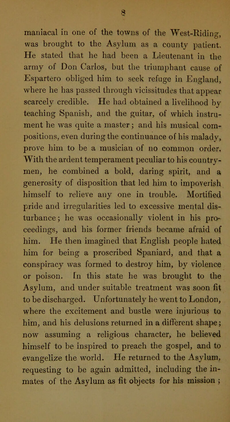 maniacal in one of the towns of the West-Riding, was brought to the Asylum as a county patient. He stated that he had been a Lieutenant in the army of Don Carlos, but the triumphant cause of Espartero obliged him to seek refuge in England, where he has passed through vicissitudes that appear scarcely credible. He had obtained a livelihood by teaching Spanish, and the guitar, of which instru- ment he was quite a master; and his musical com- positions, even during the continuance of his malady, prove him to be a musician of no common order. With the ardent temperament peculiar to his country- men, he combined a bold, daring spirit, and a generosity of disposition that led him to impoverish himself to relieve any one in trouble. Mortified pride and irregularities led to excessive mental dis- turbance; he was occasionally violent in his pro*^ ceedings, and his former friends became afraid of him. He then imagined that English people hated him for being a proscribed Spaniard, and that a conspiracy was formed to destroy him, by violence or poison. In this state he was brought to the Asylum, and under suitable treatment was soon fit to be discharged. Unfortunately he went to London, where the excitement and bustle were injurious to him, and his delusions returned in a different shape; now assuming a religious character, he believed himself to be inspired to preach the gospel, and to evangelize the world. He returned to the Asylum, requesting to be again admitted, including the in- mates of the Asylum as fit objects for his mission ;