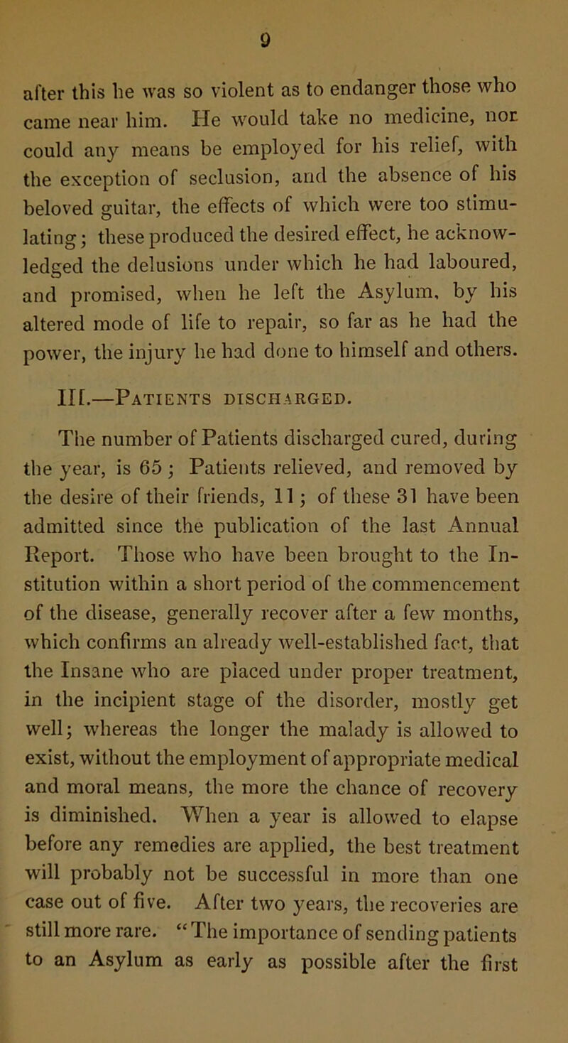 after this he was so violent as to endanger those who came near him. He would take no medicine, nor could any means be employed for his relief, with the exception of seclusion, and the absence of his beloved guitar, the effects of which were too stimu- lating ; these produced the desired effect, he acknow- ledged the delusions under which he had laboured, and promised, when he left the Asylum, by his altered mode of life to repair, so far as he had the power, the injury he had done to himself and others. in.—Patients discharged. The number of Patients discharged cured, during the year, is 65 ; Patients relieved, and removed by the desire of their friends, 11; of these 31 have been admitted since the publication of the last Annual Report. Those who have been brought to the In- stitution within a short period of the commencement of the disease, generally recover after a few months, which confirms an already well-established fact, that the Insane who are placed under proper treatment, in the incipient stage of the disorder, mostly get well; whereas the longer the malady is allowed to exist, without the employment of appropriate medical and moral means, the more the chance of recovery is diminished. When a year is allowed to elapse before any remedies are applied, the best treatment will probably not be successful in more than one case out of five. After two years, the recoveries are still more rare. “ The importance of sending patients to an Asylum as early as possible after the first i