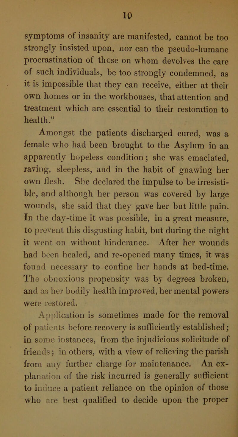 symptoms of insanity are manifested, cannot be too strongly insisted upon, nor can the pseudo-liumane procrastination of those on whom devolves the care of such individuals, be too strongly condemned, as it is impossible that they can receive, either at their own homes or in the workhouses, that attention and treatment which are essential to their restoration to health.” Amongst the patients discharged cured, was a female who had been brought to the Asylum in an apparently hopeless condition; she was emaciated, raving, sleepless, and in the habit of gnawing her own flesh. She declared the impulse to be irresisti- ble, and although her person was covered by large wounds, she said that they gave her but little pain. In the day-time it was possible, in a great measure, to prevent this disgusting habit, but during the night it went on without hinderance. After her wounds had been healed, and re-opened many times, it was found necessary to confine her hands at bed-time. The obnoxious propensity was by degrees broken, and as her bodily health improved, her mental powers were i-estored. Application is sometimes made for the removal of patients before recovery is sufficiently established; in some instances, from the injudicious solicitude of friends: in others, with a view of relieving the parish from any further charge for maintenance. An ex- planation of the risk incurred is generally sufficient to induce a patient reliance on the opinion of those who are best qualified to decide upon the proper