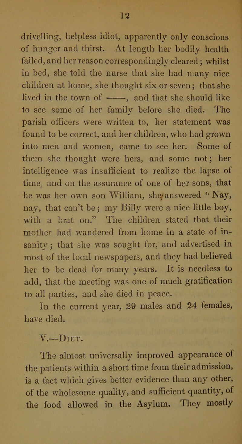 drivelling, helpless idiot, apparently only conscious of hunger and thirst. At length her bodily health failed, and her reason correspondingly cleared; whilst in bed, she told the nurse that she had many nice children at home, she thought six or seven; that she lived in the town of , and that she should like to see some of her family before she died. The parish officers were written to, her statement was found to be correct, and her children, who had grown into men and women, came to see her. Some of them she thought were hers, and some not; her intelligence was insufficient to realize the lapse of time, and on the assurance of one of her sons, that he was her own son William, she^answered ‘‘Nay, nay, that can’t be; my Billy were a nice little boy, with a brat on.” The children stated that their mother had wandered from home in a state of in- sanity ; that she was sought for, and advertised in most of the local newspapers, and they had believed her to be dead for many years. It is needless to add, that the meeting was one of much gratification to all parties, and she died in peace. In the current year, 29 males and 24 females, have died. V.—Diet. The almost universally improved appearance of the patients within a short time from their admission, is a fact which gives better evidence than any other, of the wholesome quality, and sufficient quantity, of the food allowed in the Asylum. They mostly