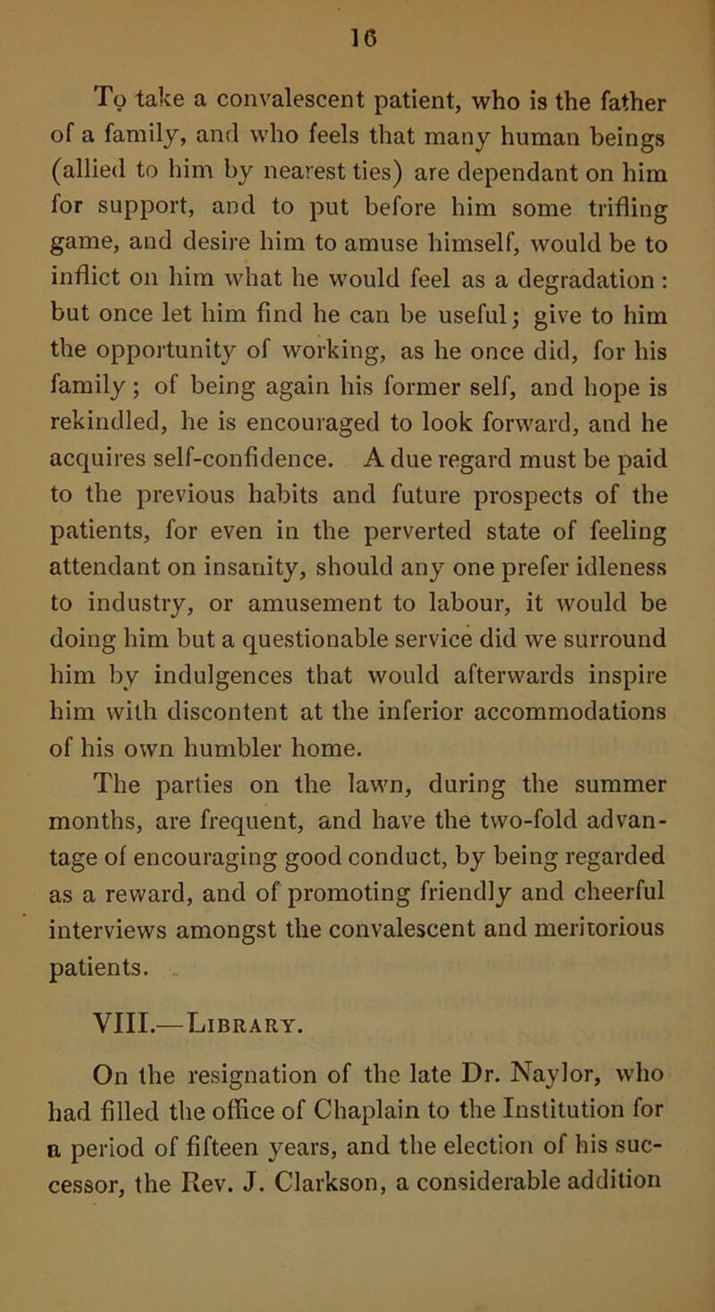 To take a convalescent patient, who is the father of a family, and who feels that many human beings (allied to him by nearest ties) are dependant on him for support, and to put before him some trifling game, and desire him to amuse himself, would be to inflict on him what he would feel as a degradation : but once let him find he can be useful; give to him the opportunity of working, as he once did, for his family; of being again his former self, and hope is rekindled, he is encouraged to look forward, and he acquires self-confidence. A due regard must be paid to the previous habits and future prospects of the patients, for even in the perverted state of feeling attendant on insanity, should any one prefer idleness to industry, or amusement to labour, it would be doing him but a questionable service did we surround him by indulgences that would afterwards inspire him with discontent at the inferior accommodations of his own humbler home. The parties on the lawn, during the summer months, are frequent, and have the two-fold advan- tage of encouraging good conduct, by being regarded as a reward, and of promoting friendly and cheerful interviews amongst the convalescent and meritorious patients. . VIII.—Library. On the resignation of the late Dr. Naylor, who had filled the office of Chaplain to the Institution for a period of fifteen years, and the election of his suc- cessor, the Rev. J. Clarkson, a considerable addition