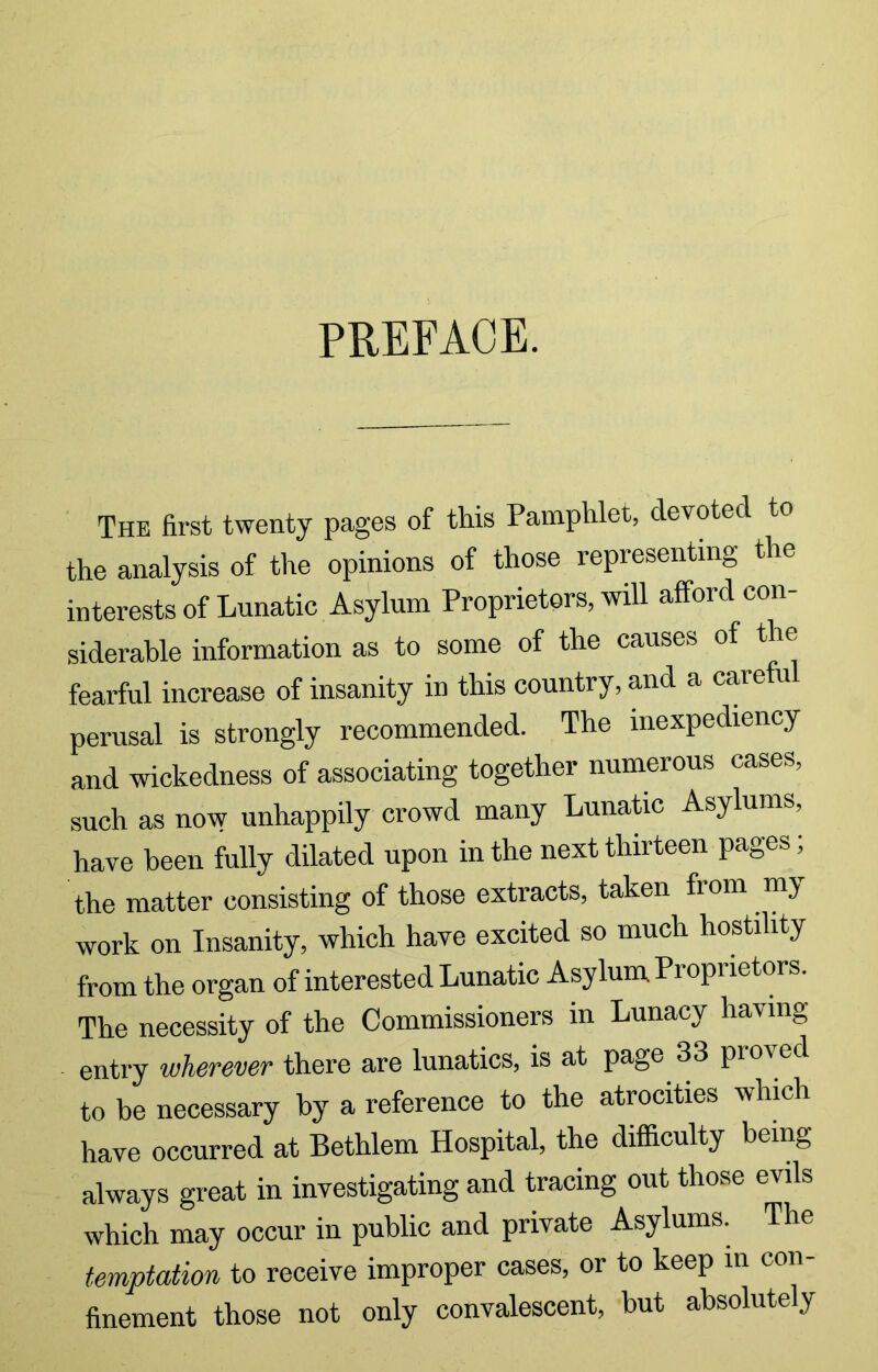 PREFACE. The first twenty pages of this Pamphlet, devoted to the analysis of the opinions of those representing the interests of Lunatic Asylum Proprietors, will afford con- siderable information as to some of the causes of the fearful increase of insanity in this country, and a careful perusal is strongly recommended. The inexpediency and wickedness of associating together numerous cases, such as now unhappily crowd many LunaUc Asylums, have been fully dilated upon in the next thirteen pages; the matter consisting of those extracts, taken from my work on Insanity, which have excited so much hostility from the organ of interested Lunatic Asylum Proprietors. The necessity of the Commissioners in Lunacy having entry wherever there are lunatics, is at page 33 proved to be necessary by a reference to the atrocities which have occurred at Bethlem Hospital, the difficulty being always great in investigating and tracing out those evils which may occur in public and private Asylums. The temptation to receive improper cases, or to keep m con- finement those not only convalescent, but absolutely