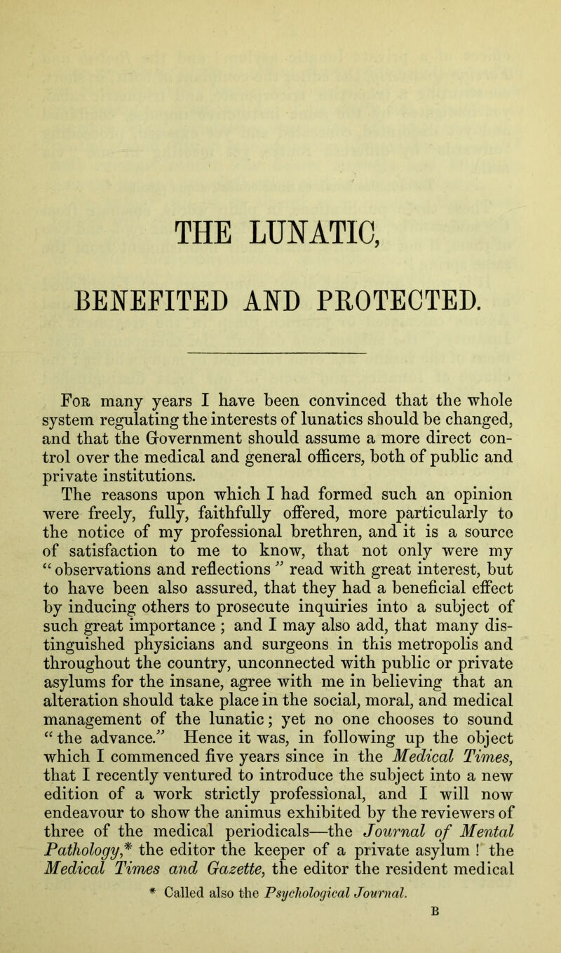 THE LUNATIC, BENEFITED AND PROTECTED. For many years I have been convinced that the whole system regulating the interests of lunatics should be changed, and that the Grovernment should assume a more direct con- trol over the medical and general othcers, both of public and private institutions. The reasons upon which I had formed such an opinion were freely, fully, faithfully offered, more particularly to the notice of my professional brethren, and it is a source of satisfaction to me to know, that not only were my observations and reflections read with great interest, but to have been also assured, that they had a beneficial effect by inducing others to prosecute inquiries into a subject of such great importance ; and I may also add, that many dis- tinguished physicians and surgeons in this metropolis and throughout the country, unconnected with public or private asylums for the insane, agree with me in believing that an alteration should take place in the social, moral, and medical management of the lunatic; yet no one chooses to sound the advance.'^ Hence it was, in following up the object which I commenced five years since in the Medical Times, that I recently ventured to introduce the subject into a new edition of a work strictly professional, and I will now endeavour to show the animus exhibited by the reviewers of three of the medical periodicals—the Journal of Mental Pathology,the editor the keeper of a private asylum ! the Medical Times and Gazette, the editor the resident medical * Called also the Psychological Journal. B