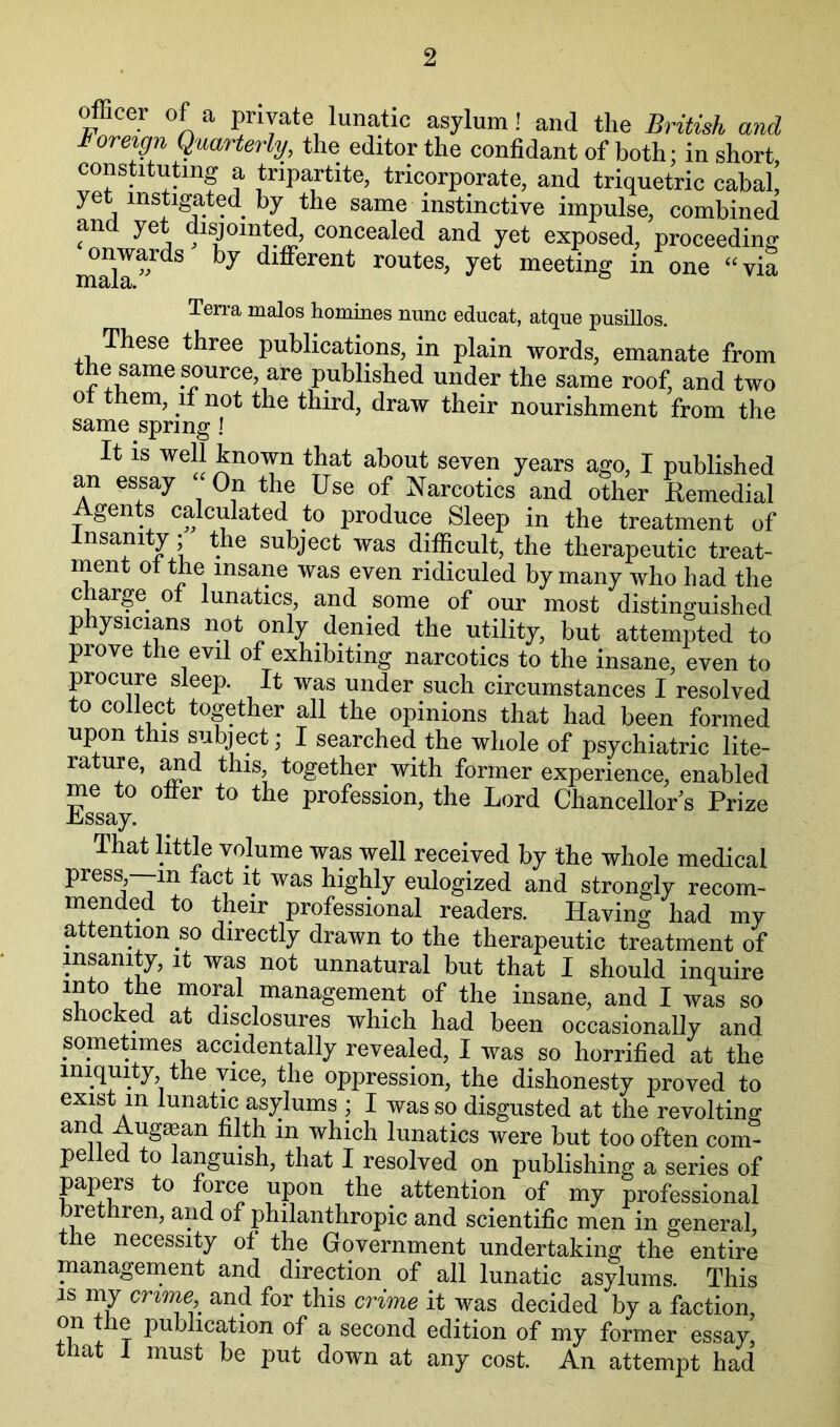 officer of a private lunatic asylum! and the British and ioreign Quarterly, the editor the confidant of both; in short constituting a tripartite, tricorporate, and triquetric cabal yet instigated by the same instinctive impulse, combined and yet disjointed, concealed and yet exposed, proceeding different routes, yet meeting in one ' ‘ via Terra males homines nunc educat, atque pusillos. These three publications, in plain words, emanate from the same source, are published under the same roof, and two ot them, it not the third, draw their nourishment from the same spring ] It IS well known that about seven years ago, I published an essay -On the Use of Narcotics and other Remedial Agents calculated to produce Sleep in the treatment of Insanity; the subject was difficult, the therapeutic treat- nient ot the insane was even ridiculed by many who had the charge of lunatics, and some of our most distinguished physicians not only denied the utility, but attempted to prove the evil of exhibiting narcotics to the insane, even to procure sleep. It was under such circumstances I resolved to collect together all the opinions that had been formed upon this subject; I searched the whole of psychiatric lite- rature, ^d this together with former experience, enabled me to offer to the profession, the Lord Chancellor s Prize Lssay. That little volume was well received by the whole medical press, in fact it was highly eulogized and strongly recom- mended to their professional readers. Having had my attention so directly drawn to the therapeutic treatment of insanity, it was not unnatural but that I should inquire into the moral management of the insane, and I was so shocked at disclosures which had been occasionally and sometimes accidentally revealed, I was so horrified at the iniquity the vice, the oppression, the dishonesty proved to exist in lunatic asylums ; I was so disgusted at the revolting and Augaean filth in which lunatics were but too often com- pelled to languish, that I resolved on publishing a series of ppers to force upon the attention of my professional rethren, and of philanthropic and scientific men in general the necessity of the Government undertaking the entire management and direction of all lunatic asylums. This IS my crioiw and for this crime it was decided by a faction, on the publication of a second edition of my former essay, that i must be put down at any cost. An attempt had