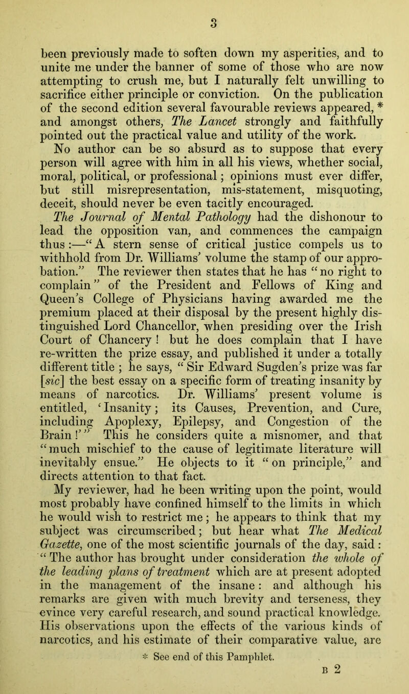 been previously made to soften down my asperities, and to unite me under the banner of some of those who are now attempting to crush me, but I naturally felt unwilling to sacrifice either principle or conviction. On the publication of the second edition several favourable reviews appeared, * and amongst others. The Lancet strongly and faithfully pointed out the practical value and utility of the work. No author can be so absurd as to suppose that every person will agree with him in all his views, whether social, moral, political, or professional; opinions must ever differ, but still misrepresentation, mis-statement, misquoting, deceit, should never be even tacitly encouraged. The Journal of Mental Pathology had the dishonour to lead the opposition van, and commences the campaign thus :—“ A stern sense of critical justice compels us to withhold from Dr. Williams^ volume the stamp of our appro- bation.’ The reviewer then states that he has no right to complain” of the President and Fellows of King and Queen’s College of Physicians having awarded me the premium placed at their disposal by the present highly dis- tinguished Lord Chancellor, when presiding over the Irish Court of Chancery ! but he does complain that I have re-written the prize essay, and published it under a totally different title ; he says, ‘‘ Sir Edward Sugden’s prize was far \sic^ the best essay on a specific form of treating insanity by means of narcotics. Dr. Williams’ present volume is entitled, ^ Insanity; its Causes, Prevention, and Cure, including Apoplexy, Epilepsy, and Congestion of the Brain!’ ” This he considers quite a misnomer, and that “much mischief to the cause of legitimate literature will inevitably ensue.” He objects to it “ on principle,” and directs attention to that fact. My reviewer, had he been writing upon the point, would most probably have confined himself to the limits in which he would wish to restrict me; he appears to think that my subject was circumscribed; but hear what The Medical Gazette, one of the most scientific journals of the day, said : “ The author has brought under consideration the whole of the leading plans of treatment which are at present adopted in the management of the insane: and although his remarks are given with much brevity and terseness, they evince very careful research, and sound practical knowledge. His observations upon the effects of the various kinds of narcotics, and his estimate of their comparative value, are '!= See end of this Pamphlet. B 2