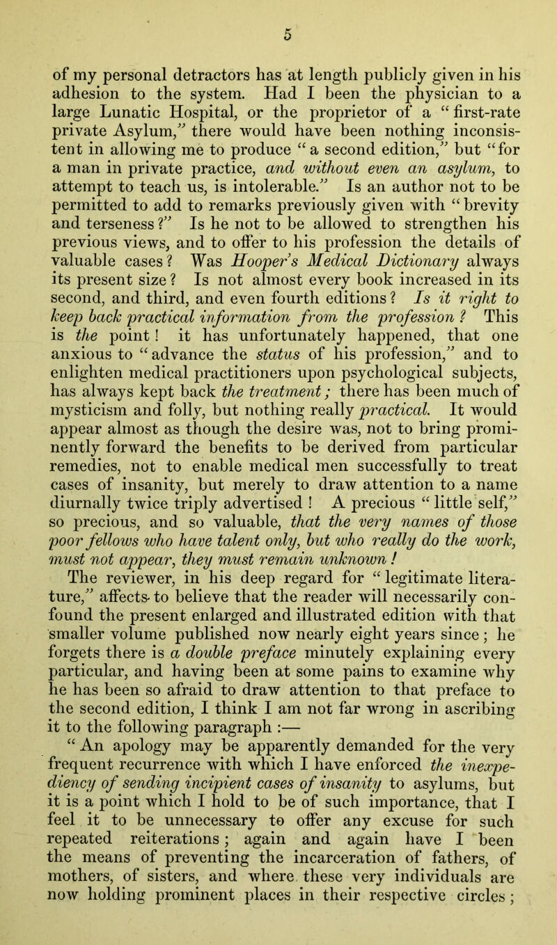 of my personal detractors has at length publicly given in his adhesion to the system. Had I been the physician to a large Lunatic Hospital, or the proprietor of a “ first-rate private Asylum,'^ there would have been nothing inconsis- tent in allowing me to produce “a second edition,' but “for a man in private practice, and without even an asylum, to attempt to teach us, is intolerable. Is an author not to be permitted to add to remarks previously given with “ brevity and terseness ? Is he not to be allowed to strengthen his previous views, and to offer to his profession the details of valuable cases? Was Hoopers Medical Dictionary always its present size ? Is not almost every book increased in its second, and third, and even fourth editions ? Is it right to keep hack practical information from the profession ? This is the point! it has unfortunately happened, that one anxious to “ advance the status of his profession, and to enlighten medical practitioners upon psychological subjects, has always kept back the treatment; there has been much of mysticism and folly, but nothing really practical. It would appear almost as though the desire was, not to bring promi- nently forward the benefits to be derived from particular remedies, not to enable medical men successfully to treat cases of insanity, but merely to draw attention to a name diurnally twice triply advertised ! A precious “ little self, so precious, and so valuable, that the very names of those poor fellows who have talent only, hut who really do the work, must not appear, they must remain unknown ! The reviewer, in his deep regard for “ legitimate litera- ture, affects- to believe that the reader will necessarily con- found the present enlarged and illustrated edition with that smaller volume published now nearly eight years since ; he forgets there is a double preface minutely explaining every particular, and having been at some pains to examine why he has been so afraid to draw attention to that preface to the second edition, I think I am not far wrong in ascribing it to the following paragraph :— “ An apology may be apparently demanded for the very frequent recurrence with which I have enforced the inexpe- diency of sending incipient cases of insanity to asylums, but it is a point which I hold to be of such importance, that I feel it to be unnecessary to offer any excuse for such repeated reiterations; again and again have I been the means of preventing the incarceration of fathers, of mothers, of sisters, and where these very individuals are now holding prominent places in their respective circles;