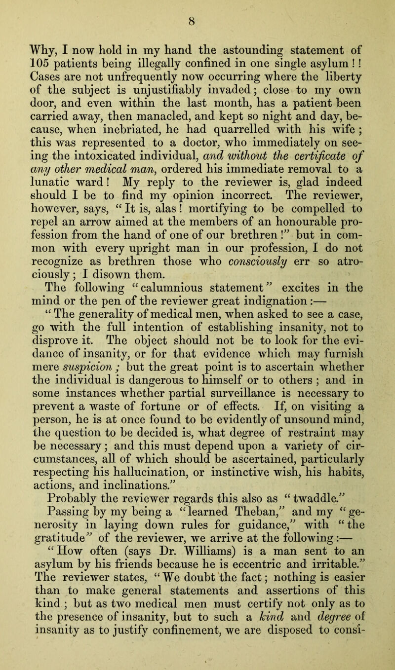 Why, I now hold in my hand the astounding statement of 105 patients being illegally confined in one single asylum !! Cases are not unfrequently now occurring where the liberty of the subject is unjustifiably invaded; close to my own door, and even within the last month, has a patient been carried away, then manacled, and kept so night and day, be- cause, when inebriated, he had quarrelled with his wife ; this was represented to a doctor, who immediately on see- ing the intoxicated individual, and without the certificate of any other medical man, ordered his immediate removal to a lunatic ward! My reply to the reviewer is, glad indeed should I be to find my opinion incorrect. The reviewer, how^ever, says, “ It is, alas! mortifying to be compelled to repel an arrow aimed at the members of an honourable pro- fession from the hand of one of our brethren but in com- mon with every upright man in our profession, I do not recognize as brethren those who consciously err so atro- ciously ; I disown them. The following “calumnious statement'^ excites in the mind or the pen of the reviewer great indignation :— “ The generality of medical men, when asked to see a case, go with the full intention of establishing insanity, not to disprove it. The object should not be to look for the evi- dance of insanity, or for that evidence which may furnish mere suspicion ; but the great point is to ascertain whether the individual is dangerous to himself or to others ; and in some instances whether partial surveillance is necessary to prevent a waste of fortune or of effects. If, on visiting a person, he is at once found to be evidently of unsound mind, the question to be decided is, what degree of restraint may be necessary; and this must depend upon a variety of cir- cumstances, all of which should be ascertained, particularly respecting his hallucination, or instinctive wish, his habits, actions, and inclinations.' Probably the reviewer regards this also as “ twaddle. Passing by my being a “ learned Theban, and my “ ge- nerosity in laying down rules for guidance, with “the gratitude of the reviewer, we arrive at the following:— “ How often (says Dr. Williams) is a man sent to an asylum by his friends because he is eccentric and irritable. The reviewer states, “We doubt‘the fact; nothing is easier than to make general statements and assertions of this kind ; but as two medical men must certify not only as to the presence of insanity, but to such a kind and degree of insanity as to justify confinement, we are disposed to consi-