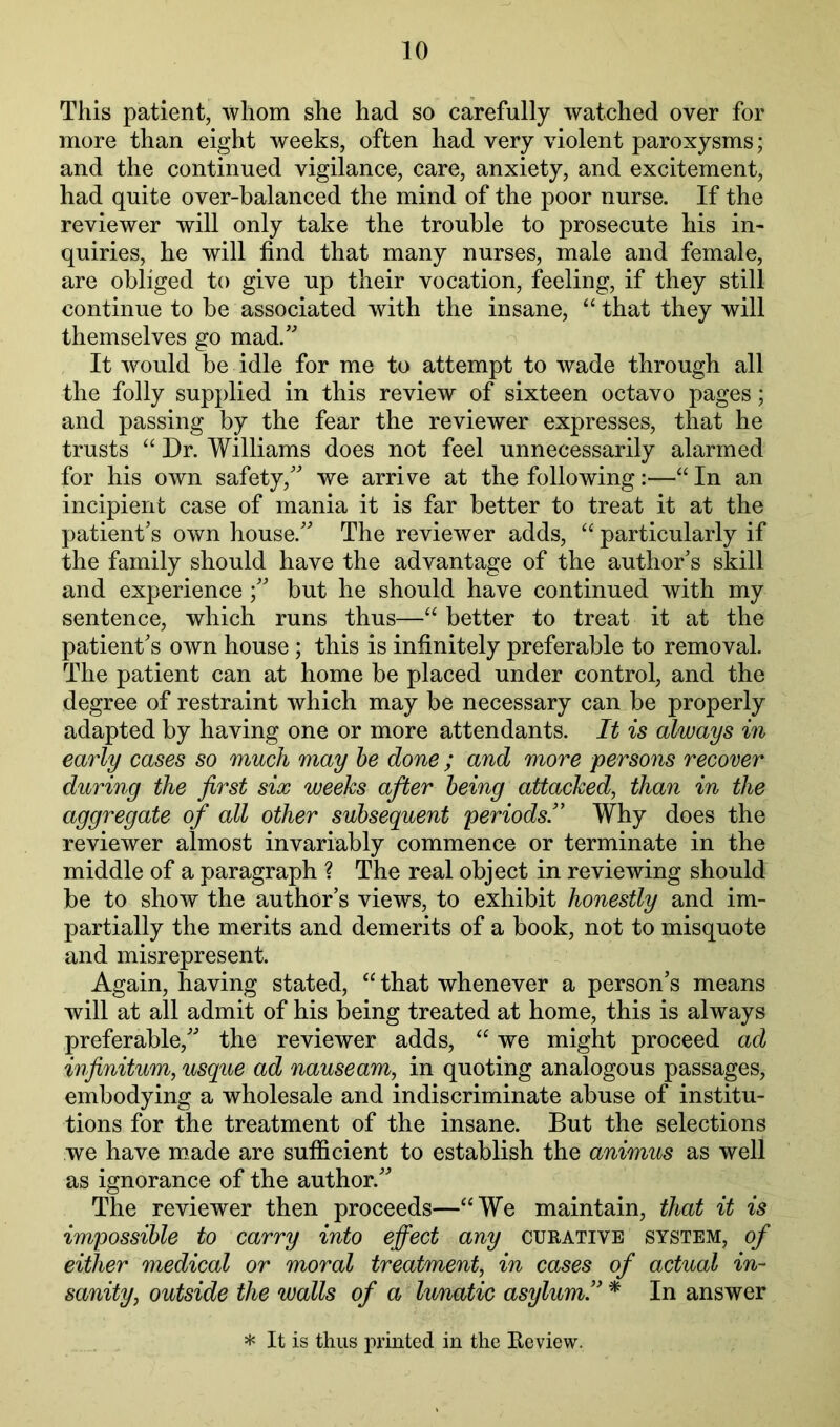 This patient, whom she had so carefully watched over for more than eight weeks, often had very violent paroxysms; and the continued vigilance, care, anxiety, and excitement, had quite over-balanced the mind of the poor nurse. If the reviewer will only take the trouble to prosecute his in- quiries, he will find that many nurses, male and female, are obliged to give up their vocation, feeling, if they still continue to be associated with the insane, “ that they will themselves go mad.'’ It would be idle for me to attempt to wade through all the folly supplied in this review of sixteen octavo pages; and passing by the fear the reviewer expresses, that he trusts “ Dr. Williams does not feel unnecessarily alarmed for his own safety, we arrive at the following:—“ In an incipient case of mania it is far better to treat it at the patients own house. The reviewer adds, particularly if the family should have the advantage of the authors skill and experience ; but he should have continued with my sentence, which runs thus—“ better to treat it at the patients own house ; this is infinitely preferable to removal. The patient can at home be placed under control, and the degree of restraint which may be necessary can be properly adapted by having one or more attendants. It is always in early cases so much may he done ; and more persons recover during the first six weeks after being attacked, than in the aggregate of all other subsequent periods!' Why does the reviewer almost invariably commence or terminate in the middle of a paragraph ? The real object in reviewing should be to show the author’s views, to exhibit honestly and im- partially the merits and demerits of a book, not to misquote and misrepresent. Again, having stated, that whenever a person’s means will at all admit of his being treated at home, this is always preferable, the reviewer adds, “ we might proceed ad infinitum, usque ad nauseam, in quoting analogous passages, embodying a wholesale and indiscriminate abuse of institu- tions for the treatment of the insane. But the selections we have made are sufficient to establish the animus as well as ignorance of the author. The reviewer then proceeds—“We maintain, that it is impossible to carry into effect any curative system, of either medical or moral treatment, in cases of actual in- sanity, outside the walls of a Iwnatic asylum!' * In answer * It is thus printed in the Eeview.