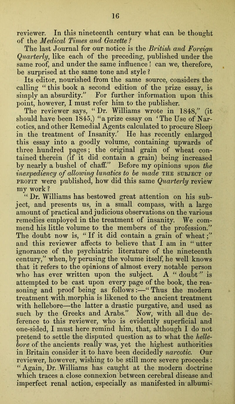 reviewer. In tins nineteenth century what can be thought of the Medical Times and Gazette ? The last Journal for our notice is the British and Foreign Quarterly, like each of the preceding, published under the same roof, and under the same influence ! can we, therefore, be surprised at the same tone and style ? Its editor, nourished from the same source, considers the calling ‘‘ this book a second edition of the prize essay, is simply an absurdity/' For further information upon this point, however, I must refer him to the publisher. The reviewer says, “ Dr. Williams wrote in 1848, (it should have been 1845,) “a prize essay on 'The Use of Nar- cotics, and other Remedial Agents calculated to procure Sleep in the treatment of Insanity.' He has recently enlarged this essay into a goodly volume, containing upwards of three hundred pages; the original grain of wheat con- tained therein (if it did contain a grain) being increased by nearly a bushel of chaff. Before my opinions upon the inexpediency of allowing lunatics to he made the subject or PROFIT were published, how did this same Quarterly review my work ?  Dr. Williams has bestowed great attention on his sub- ject, and presents us, in a small compass, with a large amount of practical and judicious observations on the various remedies employed in the treatment of insanity. We com- mend his little volume to the members of the profession. The doubt now is,  If it did contain a grain of wheat and this reviewer affects to believe that I am in utter ignorance of the psychiatric literature of the nineteenth century, when, by perusing the volume itself, he well knows that it refers to the opinions of almost every notable person who has ever written upon the subject. A  doubt is attempted to be cast upon every page of the book, the rea- soning and proof being as follows :— Thus the modern treatment with morphia is likened to the ancient treatment with hellebore—the latter a drastic purgative, and used as such by the Greeks and Arabs. Now, with all due de- ference to this reviewer, who is evidently superficial and one-sided, I must here remind him, that, although I do not pretend to settle the disputed question as to what the helle- bore of the ancients really was, yet the highest authorities in Britain consider it to have been decidedly narcotic. Our reviewer, however, wishing to be still more severe proceeds:  Again, Dr. Williams has caught at the modern doctrine which traces a close connexion between cerebral disease and imperfect renal action, especially as manifested in albumi-