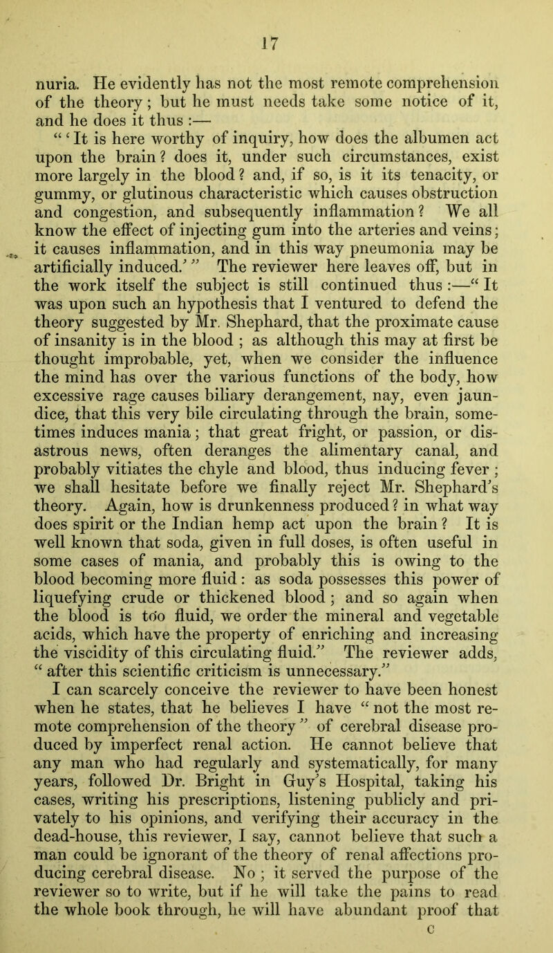 nuria. He evidently has not the most remote comprehension of the theory; but he must needs take some notice of it, and he does it thus :— “ ‘ It is here worthy of inquiry, how does the albumen act upon the brain? does it, under such circumstances, exist more largely in the blood ? and, if so, is it its tenacity, or gummy, or glutinous characteristic which causes obstruction and congestion, and subsequently inflammation ? We all know the effect of injecting gum into the arteries and veins; it causes inflammation, and in this way pneumonia may be artificially induced/The reviewer here leaves ofl*, but in the work itself the subject is still continued thus :—“ It was upon such an hypothesis that I ventured to defend the theory suggested by Mr. Shephard, that the proximate cause of insanity is in the blood ; as although this may at first be thought improbable, yet, when we consider the influence the mind has over the various functions of the body, how excessive rage causes biliary derangement, nay, even jaun- dice, that this very bile circulating through the brain, some- times induces mania; that great fright, or passion, or dis- astrous news, often deranges the alimentary canal, and probably vitiates the chyle and blood, thus inducing fever ; we shall hesitate before we finally reject Mr. Shephard's theory. Again, how is drunkenness produced ? in what way does spirit or the Indian hemp act upon the brain ? It is well known that soda, given in full doses, is often useful in some cases of mania, and probably this is owing to the blood becoming more fluid: as soda possesses this power of liquefying crude or thickened blood; and so again when the blood is to'o fluid, we order the mineral and vegetable acids, which have the property of enriching and increasing the viscidity of this circulating fluid. The reviewer adds, after this scientific criticism is unnecessary. I can scarcely conceive the reviewer to have been honest when he states, that he believes I have “ not the most re- mote comprehension of the theory  of cerebral disease pro- duced by imperfect renal action. He cannot believe that any man who had regularly and systematically, for many years, followed Hr. Bright in Guy's Hospital, taking his cases, writing his prescriptions, listening publicly and pri- vately to his opinions, and verifying their accuracy in the dead-house, this reviewer, I say, cannot believe that such a man could be ignorant of the theory of renal affections pro- ducing cerebral disease. No ; it served the purpose of the reviewer so to write, but if he will take the pains to read the whole book through, he will have abundant proof that c