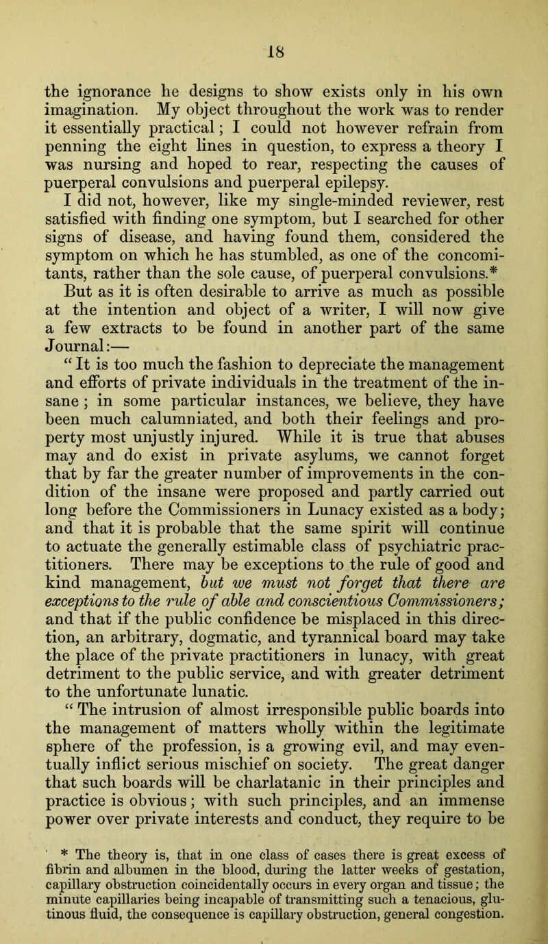 the ignorance he designs to show exists only in his own imagination. My object throughout the work was to render it essentially practical; I could not however refrain from penning the eight lines in question, to express a theory I was nursing and hoped to rear, respecting the causes of puerperal convulsions and puerperal epilepsy. I did not, however, like my single-minded reviewer, rest satisfied with finding one symptom, but I searched for other signs of disease, and having found them, considered the symptom on which he has stumbled, as one of the concomi- tants, rather than the sole cause, of puerperal convulsions.^ But as it is often desirable to arrive as much as possible at the intention and object of a writer, I will now give a few extracts to be found in another part of the same Journal:— “ It is too much the fashion to depreciate the management and efforts of private individuals in the treatment of the in- sane ; in some particular instances, we believe, they have been much calumniated, and both their feelings and pro- perty most unjustly injured. While it is true that abuses may and do exist in private asylums, we cannot forget that by far the greater number of improvements in the con- dition of the insane were proposed and partly carried out long before the Commissioners in Lunacy existed as a body; and that it is probable that the same spirit will continue to actuate the generally estimable class of psychiatric prac- titioners. There may be exceptions to the rule of good and kind management, hut we must not forget that there are exceptions to the rule of able and conscientious Commissioners; and that if the public confidence be misplaced in this direc- tion, an arbitrary, dogmatic, and tyrannical board may take the place of the private practitioners in lunacy, with great detriment to the public service, and with greater detriment to the unfortunate lunatic. “ The intrusion of almost irresponsible public boards into the management of matters whoUy within the legitimate sphere of the profession, is a growing evil, and may even- tually inflict serious mischief on society. The great danger that such boards will be charlatanic in their principles and practice is obvious; with such principles, and an immense power over private interests and conduct, they require to be * The theory is, that in one class of cases there is great excess of fibrin and albumen in the blood, during the latter weeks of gestation, capillary obstruction coincidentally occurs in every organ and tissue; the minute capillaries being incapable of transmitting such a tenacious, glu- tinous fluid, the consequence is capillary obstruction, general congestion.