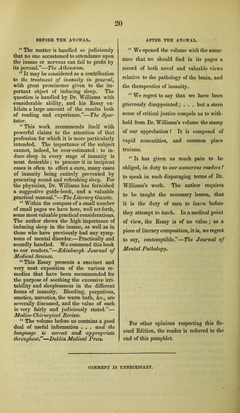 BEFOEB THE AVOWAL. The matter is handled so judiciously that no one accustomed to attendance upon the insane or nervous can fail to profit by its perusal,”—The Athenceum. “ It may be considered as a contribution to the treatment of insanity in general, with great prominence given to the im- portant object of inducing sleep. The question is handled by Dr. Williams with considerable ability^ and his Essay ex- hibits a large amount of the results both of reading and experience.”—The Spec- tator. ‘‘This work recommends itself with powerful claims to the attention of that profession for which it is more particularly intended. The importance of the subject cannot, indeed, be over-estimated : to in- duce sleep in every stage of insanity is most desirable; to procure it in incipient cases is often to effect a cure, many cases of insanity being entirely prevented by procuring sound and refreshing sleep. For the physician. Dr. Williams has furnished a suggestive guide-book, and a valuable practical manual,”—The Literary Gazette. “ Within the compass of a small number of small pages we have here, well set forth, some most valuable practical considerations. The author shows the high importance of inducing sleep in the insane, as well as in those who have previously had any symp- toms of mental disorder.—Practically and soundly handled. We commend this book to our readers.”—Edinburgh Journal of Medical Science. “This Essay presents a succinct and very neat exposition of the various re- medies that have been recommended for the purpose of soothing the excessive irri- tability and sleeplessness in the different forms of insanity. Bleeding, purgatives, emetics, narcotics, the warm bath, &c., are severally discussed, and the value of each is very fairly and judiciously stated.”— Medico-Ghirurgical Review. “ The volume before us contains a good deal of useful information . . . and the language is correct and appropriate throughout^—Dublin Medical Press, AFTER THE AVOWAL. “We opened the volume with the assur- ance that we should find in its pages a record of both novel and valuable views relative to the pathology of the brain, and the therapeutics of insanity. “We regret to say that we have been grievously disappointed; . . . but a stern sense of critical justice compels us to with- hold from Dr. Williams’s volume the stamp of our approbation ! It is composed of vapid nonentities, and common place truisms. “ It has given us much pain to be obliged, in duty to our numerous readers ! to speak in such disparaging terms of Dr. Williams’s work. The author requires to be taught the necessary lesson, that it is the duty of men to learn before they attempt to teach. In a medical point of view, the Essay is of no value; as a piece of literary composition, it is, we regret to say, contemptible.”—The Journal of Mental Pathology. For other opinions respecting this Se- cond Edition, the reader is referred to the end of this pamphlet. COMMENT IS UNNECESSARY.