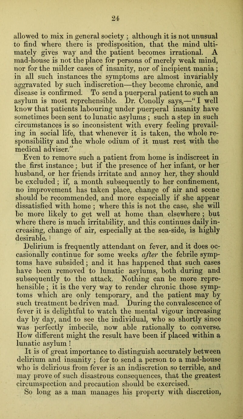 allowed to mix in general society ; although it is not unusual to find where there is predisposition, that the mind ulti- mately gives way and the patient becomes irrational. A mad-house is not the place for persons of merely weak mind, nor for the milder cases of insanity, nor of incipient mania; in all such instances the symptoms are almost invariably aggravated by such indiscretion—they become chronic, and disease is confirmed. To send a puerperal patient to such an asylum is most reprehensible. Dr. Conolly says,—“I well know that patients labouring under puerperal insanity have sometimes been sent to lunatic asylums ; such a step in such circumstances is so inconsistent with every feeling prevail- ing in social life, that whenever it is taken, the whole re- sponsibility and the whole odium of it must rest with the medical adviser.^ Even to remove such a patient from home is indiscreet in the first instance ; but if the presence of her infant, or her husband, or her friends irritate and annoy her, they should be excluded; if, a month subsequently to her confinement, no improvement has taken place, change of air and scene should be recommended, and more especially if she appear dissatisfied with home ; where this is not the case, she will be more likely to get well at home than elsewhere ; but where there is much irritability, and this continues daily in- creasing, change of air, especially at the sea-side, is highly desirable. ^ Delirium is frequently attendant on fever, and it does oc- casionally continue for some weeks after the febrile symp- toms have subsided; and it has happened that such cases have been removed to lunatic asylums, both during and subsequently to the attack. Nothing can be more repre- hensible ; it is the very way to render chronic those symp- toms which are only temporary, and the patient may by such treatment be driven mad. During the convalescence of fever it is delightful to watch the mental vigour increasing day by day, and to see the individual, who so shortly since was perfectly imbecile, now able rationally to converse. How different might the result have been if placed within a lunatic asylum ! It is of great importance to distinguish accurately between delirium and insanity ; for to send a person to a mad-house who is delirious from fever is an indiscretion so terrible, and may prove of such disastrous consequences, that the greatest circumspection and precaution should be exercised. So long as a man manages his property with discretion,