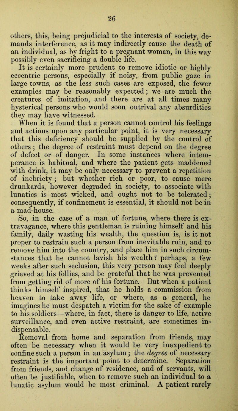 others, this, being prejudicial to the interests of society, de- mands interference, as it may indirectly cause the death of an individual, as by fright to a pregnant woman, in this way possibly even sacrificing a double life. It is certainly more prudent to remove idiotic or highly eccentric persons, especially if noisy, from public gaze in large towns, as the less such cases are exposed, the fewer examples may be reasonably expected; we are much the creatures of imitation, and there are at all times many hysterical persons who would soon outrival any absurdities they may have witnessed. When it is found that a person cannot control his feelings and actions upon any particular point, it is very necessary that this deficiency should be supplied by the control of others ; the degree of restraint must depend on the degree of defect or of danger. In some instances where intem- perance is habitual, and where the patient gets maddened with drink, it may be only necessary to prevent a repetition of inebriety; but whether rich or poor, to cause mere drunkards, however degraded in society, to associate with lunatics is most wicked, and ought not to be tolerated; consequently, if confinement is essential, it should not be in a mad-house. So, in the case of a man of fortune, where there is ex- travagance, where this gentleman is ruining himself and his family, daily wasting his wealth, the question is, is it not proper to restrain such a person from inevitable ruin, and to remove him into the country, and place him in such circum- stances that he cannot lavish his wealth? perhaps, a few weeks after such seclusion, this very person may feel deeply grieved at his follies, and be grateful that he was prevented from getting rid of more of his fortune. But when a patient thinks himself inspired, that he holds a commission from heaven to take away life, or where, as a general, he imagines he must despatch a victim for the sake of example to his soldiers—where, in fact, there is danger to life, active surveillance, and even active restraint, are sometimes in- dispensable. Removal from home and separation from friends, may often be necessary when it would be very inexpedient to confine such a person in an asylum ; the degree of necessary restraint is the important point to determine. Separation from friends, and change of residence, and of servants, will often be justifiable, when to remove such an individual to a lunatic asylum would be most criminal. A patient rarely