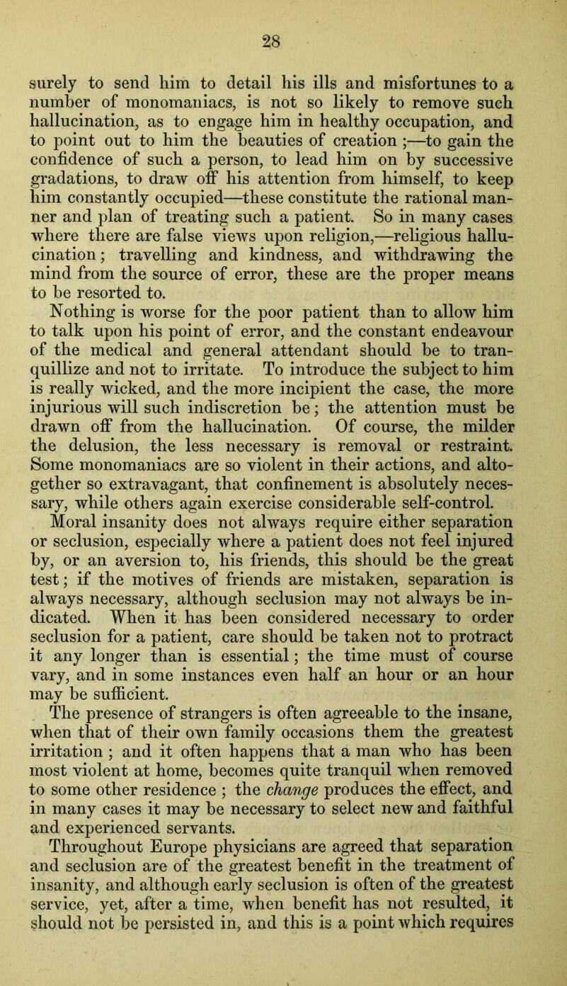 surely to send him to detail his ills and misfortunes to a number of monomaniacs, is not so likely to remove such hallucination, as to engage him in healthy occupation, and to point out to him the beauties of creation ;—to gain the confidence of such a person, to lead him on by successive gradations, to draw off his attention from himself, to keep him constantly occupied—these constitute the rational man- ner and plan of treating such a patient. So in many cases where there are false views upon religion,—religious hallu- cination ; travelling and kindness, and withdrawing the mind from the source of error, these are the proper means to be resorted to. Nothing is worse for the poor patient than to allow him to talk upon his point of error, and the constant endeavour of the medical and general attendant should be to tran- quillize and not to irritate. To introduce the subject to him is really wicked, and the more incipient the case, the more injurious will such indiscretion be; the attention must be drawn off from the hallucination. Of course, the milder the delusion, the less necessary is removal or restraint. Some monomaniacs are so violent in their actions, and alto- gether so extravagant, that confinement is absolutely neces- sary, while others again exercise considerable self-control. Moral insanity does not always require either separation or seclusion, especially where a patient does not feel injured by, or an aversion to, his friends, this should be the great test; if the motives of friends are mistaken, separation is always necessary, although seclusion may not always be in- dicated. When it has been considered necessary to order seclusion for a patient, care should be taken not to protract it any longer than is essential; the time must of course vary, and in some instances even half an hour or an hour may be sutficient. The presence of strangers is often agreeable to the insane, when that of their own family occasions them the greatest irritation; and it often happens that a man who has been most violent at home, becomes quite tranquil when removed to some other residence ; the change produces the effect, and in many cases it may be necessary to select new and faithful and experienced servants. Throughout Europe physicians are agreed that separation and seclusion are of the greatest benefit in the treatment of insanity, and although early seclusion is often of the greatest service, yet, after a time, when benefit has not resulted, it should not be persisted in, and this is a point which requires