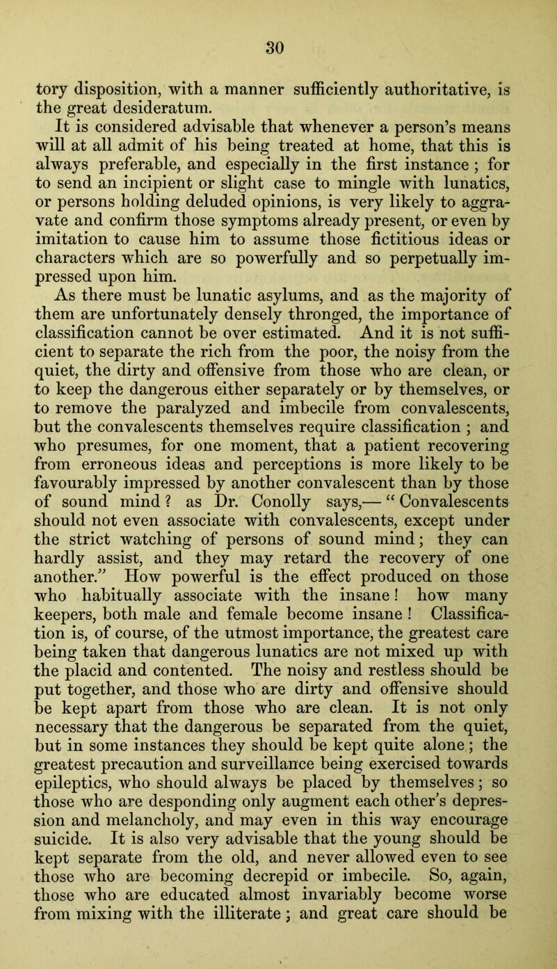 tory disposition, with a manner sufficiently authoritative, is the great desideratum. It is considered advisable that whenever a person’s means will at all admit of his being treated at home, that this is always preferable, and especially in the first instance ; for to send an incipient or slight case to mingle with lunatics, or persons holding deluded opinions, is very likely to aggra- vate and confirm those symptoms already present, or even by imitation to cause him to assume those fictitious ideas or characters which are so powerfully and so perpetually im- pressed upon him. As there must be lunatic asylums, and as the majority of them are unfortunately densely thronged, the importance of classification cannot be over estimated. And it is not suffi- cient to separate the rich from the poor, the noisy from the quiet, the dirty and offensive from those who are clean, or to keep the dangerous either separately or by themselves, or to remove the paralyzed and imbecile from convalescents, but the convalescents themselves require classification ; and who presumes, for one moment, that a patient recovering from erroneous ideas and perceptions is more likely to be favourably impressed by another convalescent than by those of sound mind ? as Dr. Conolly says,— Convalescents should not even associate with convalescents, except under the strict watching of persons of sound mind; they can hardly assist, and they may retard the recovery of one another.^’ How powerful is the effect produced on those who habitually associate with the insane! how many keepers, both male and female become insane ! Classifica- tion is, of course, of the utmost importance, the greatest care being taken that dangerous lunatics are not mixed up with the placid and contented. The noisy and restless should be put together, and those who are dirty and offensive should be kept apart from those who are clean. It is not only necessary that the dangerous be separated from the quiet, but in some instances they should be kept quite alone; the greatest precaution and surveillance being exercised towards epileptics, who should always be placed by themselves; so those who are desponding only augment each other's depres- sion and melancholy, and may even in this way encourage suicide. It is also very advisable that the young should be kept separate from the old, and never allowed even to see those who are becoming decrepid or imbecile. So, again, those who are educated almost invariably become worse from mixing with the illiterate; and great care should be