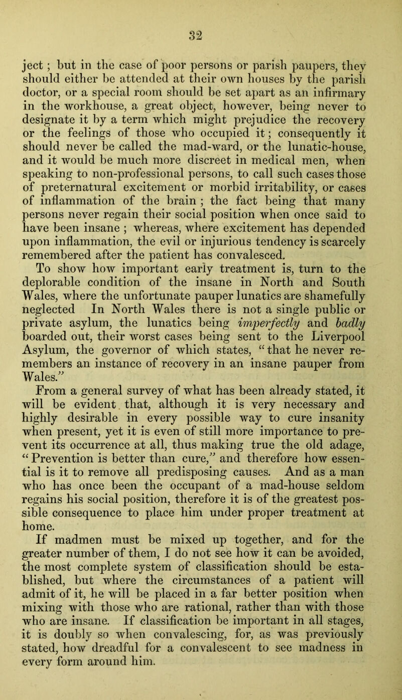 ject; but in the case of poor persons or parish paupers, they should either be attended at their own houses by the parish doctor, or a special room should be set apart as an infirmary in the workhouse, a great object, however, being never to designate it by a term which might prejudice the recovery or the feelings of those who occupied it; consequently it should never be called the mad-ward, or the lunatic-house, and it would be much more discreet in medical men, when speaking to non-professional persons, to call such cases those of preternatural excitement or morbid irritability, or cases of inflammation of the brain ; the fact being that many persons never regain their social position when once said to have been insane ; whereas, where excitement has depended upon inflammation, the evil or injurious tendency is scarcely remembered after the patient has convalesced. To show how important early treatment is, turn to the deplorable condition of the insane in North and South Wales, where the unfortunate pauper lunatics are shamefully neglected In North Wales there is not a single public or private asylum, the lunatics being imperfectly and badly boarded out, their worst cases being sent to the Liverpool Asylum, the governor of which states, “ that he never re- members an instance of recovery in an insane pauper from Wales/^ From a general survey of what has been already stated, it will be evident. that, although it is very necessary and highly desirable in every possible way to cure insanity when present, yet it is even of still more importance to pre- vent its occurrence at all, thus making true the old adage, « Prevention is better than cure,'' and therefore how essen- tial is it to remove all predisposing causes. And as a man who has once been the occupant of a mad-house seldom regains his social position, therefore it is of the greatest pos- sible consequence to place him under proper treatment at home. If madmen must be mixed up together, and for the greater number of them, I do not see how it can be avoided, the most complete system of classification should be esta- blished, but where the circumstances of a patient will admit of it, he will be placed in a far better position when mixing with those who are rational, rather than with those who are insane. If classification be important in all stages, it is doubly so when convalescing, for, as was previously stated, how dreadful for a convalescent to see madness in every form around him.