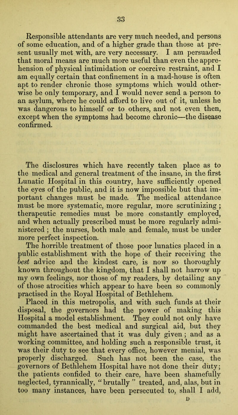 Responsible attendants are very much needed, and persons of some education, and of a higher grade than those at pre- sent usually met with, are very necessary. I am persuaded that moral means are much more useful than even the appre- hension of physical intimidation or coercive restraint, and I am equally certain that confinement in a mad-house is often apt to render chronic those symptoms which would other- wise be only temporary, and I would never send a person to an asylum, where he could afford to live out of it, unless he was dangerous to himself or to others, and not even then, except when the symptoms had become chronic—the disease confirmed. The disclosures which have recently taken place as to the medical and general treatment of the insane, in the first Lunatic Hospital in this country, have sufficiently opened the eyes of the public, and it is now impossible but that im- portant changes must be made. The medical attendance must be more systematic, more regular, more scrutinizing ; therapeutic remedies must be more constantly employed, and when actually prescribed must be more regularly admi- nistered ; the nurses, both male and female, must be under more perfect inspection. The horrible treatment of those poor lunatics placed in a public establishment with the hope of their receiving the best advice and the kindest care, is now so thoroughly known throughout the kingdom, that I shall not harrow up my own feelings, nor those of my readers, by detailing any of those atrocities which appear to have been so commonly practised in the Royal Hospital of Bethlehem. Placed in this metropolis, and with such funds at their disposal, the governors had the power of making this Hospital a model establishment. They could not only have commanded the best medical and surgical aid, but they might have ascertained that it was duly given; and as a working committee, and holding such a responsible trust, it was their duty to see that every office, however menial, was properly discharged. Such has not been the case, the governors of Bethlehem Hospital have not done their duty; the patients confided to their care, have been shamefully neglected, tyrannically, “ brutally'' treated, and, alas, but in too many instances, have been persecuted to, shall I add, D