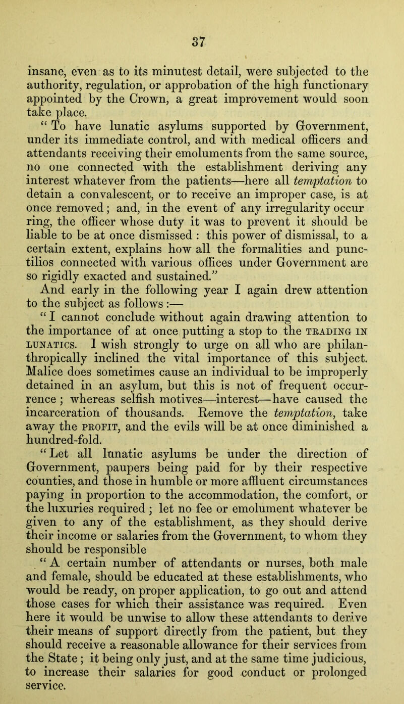 S7 insane, even as to its minutest detail, were subjected to the authority, regulation, or approbation of the high functionary appointed by the Crown, a great improvement would soon take place. “ To have lunatic asylums supported by Giovernment, under its immediate control, and with medical officers and attendants receiving their emoluments from the same source, no one connected with the establishment deriving any interest whatever from the patients—here all temptation to detain a convalescent, or to receive an improper case, is at once removed; and, in the event of any irregularity occur ring, the officer whose duty it was to prevent it should be liable to be at once dismissed : this power of dismissal, to a certain extent, explains how all the formalities and punc- tilios connected with various offices under Government are so rigidly exacted and sustained.' And early in the following year I again drew attention to the subject as follows :— I cannot conclude without again drawing attention to the importance of at once putting a stop to the trading in LUNATICS. I wish strongly to urge on all who are philan- thropically inclined the vital importance of this subject. Malice does sometimes cause an individual to be improperly detained in an asylum, but this is not of frequent occur- rence ; whereas selfish motives—interest—have caused the incarceration of thousands. Remove the temptation, take away the profit, and the evils will be at once diminished a hundred-fold. “Let all lunatic asylums be under the direction of Government, paupers being paid for by their respective counties, and those in humble or more affluent circumstances paying in proportion to the accommodation, the comfort, or the luxuries required ; let no fee or emolument whatever be given to any of the establishment, as they should derive their income or salaries from the Government, to whom they should be responsible “ A certain number of attendants or nurses, both male and female, should be educated at these establishments, who would be ready, on proper application, to go out and attend those cases for which their assistance was required. Even here it would be unwise to allow these attendants to derive their means of support directly from the patient, but they should receive a reasonable allowance for their services from the State; it being only just, and at the same time judicious, to increase their salaries for good conduct or prolonged service.