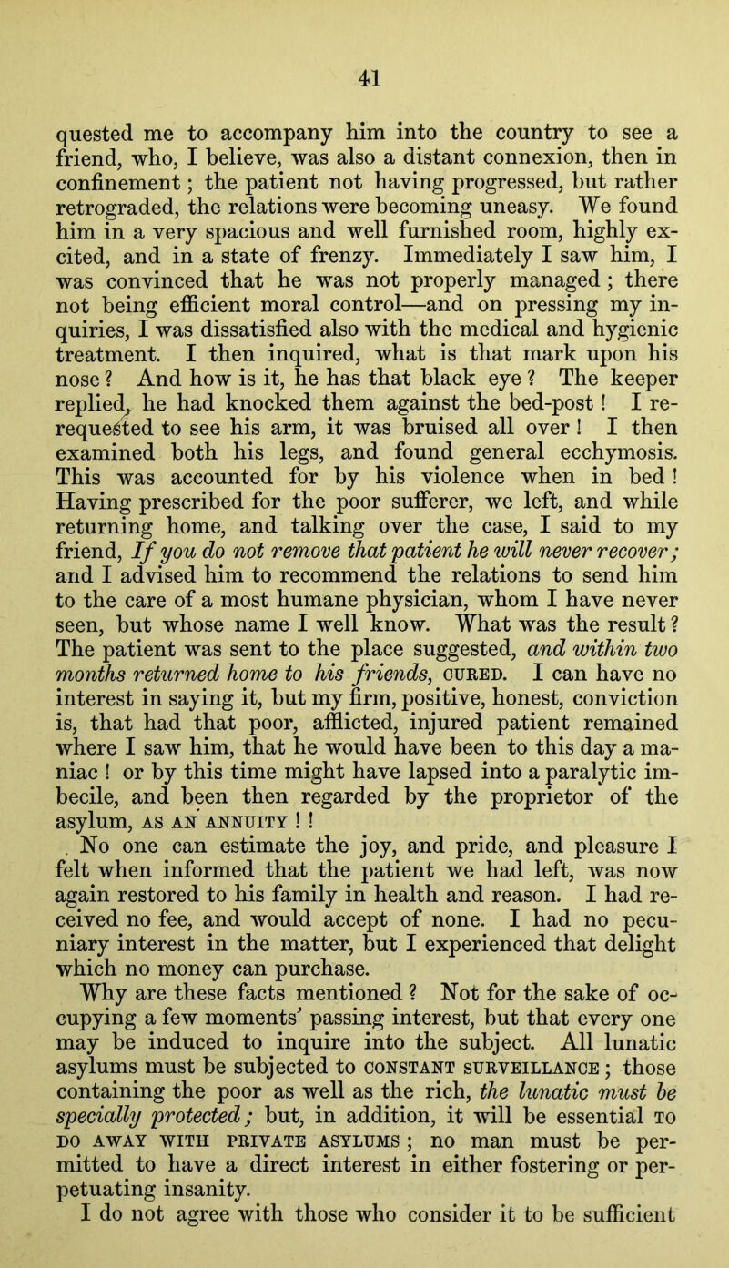 quested me to accompany him into the country to see a friend, who, I believe, was also a distant connexion, then in confinement; the patient not having progressed, but rather retrograded, the relations were becoming uneasy. We found him in a very spacious and well furnished room, highly ex- cited, and in a state of frenzy. Immediately I saw him, I was convinced that he was not properly managed ; there not being efficient moral control—and on pressing my in- quiries, I was dissatisfied also with the medical and hygienic treatment. I then inquired, what is that mark upon his nose ? And how is it, he has that black eye ? The keeper replied^ he had knocked them against the bed-post! I re- reque^ted to see his arm, it was bruised all over ! I then examined both his legs, and found general ecchymosis. This was accounted for by his violence when in bed ! Having prescribed for the poor sufferer, we left, and while returning home, and talking over the case, I said to my friend. If you do not remove that patient he will never recover; and I advised him to recommend the relations to send him to the care of a most humane physician, whom I have never seen, but whose name I well know. What was the result ? The patient was sent to the place suggested, and within two months returned home to his friends, cured. I can have no interest in saying it, but my firm, positive, honest, conviction is, that had that poor, afflicted, injured patient remained where I saw him, that he would have been to this day a ma- niac ! or by this time might have lapsed into a paralytic im- becile, and been then regarded by the proprietor of the asylum, as an annuity ! ! . No one can estimate the joy, and pride, and pleasure I felt when informed that the patient we had left, was now again restored to his family in health and reason. I had re- ceived no fee, and would accept of none. I had no pecu- niary interest in the matter, but I experienced that delight which no money can purchase. Why are these facts mentioned ? Not for the sake of oc- cupying a few moments' passing interest, but that every one may be induced to inquire into the subject. All lunatic asylums must be subjected to constant surveillance ; those containing the poor as well as the rich, the lunatic must he specially protected; but, in addition, it will be essential to DO AWAY WITH PRIVATE ASYLUMS ; no man must be per- mitted to have a direct interest in either fostering or per- petuating insanity. I do not agree with those who consider it to be sufficient