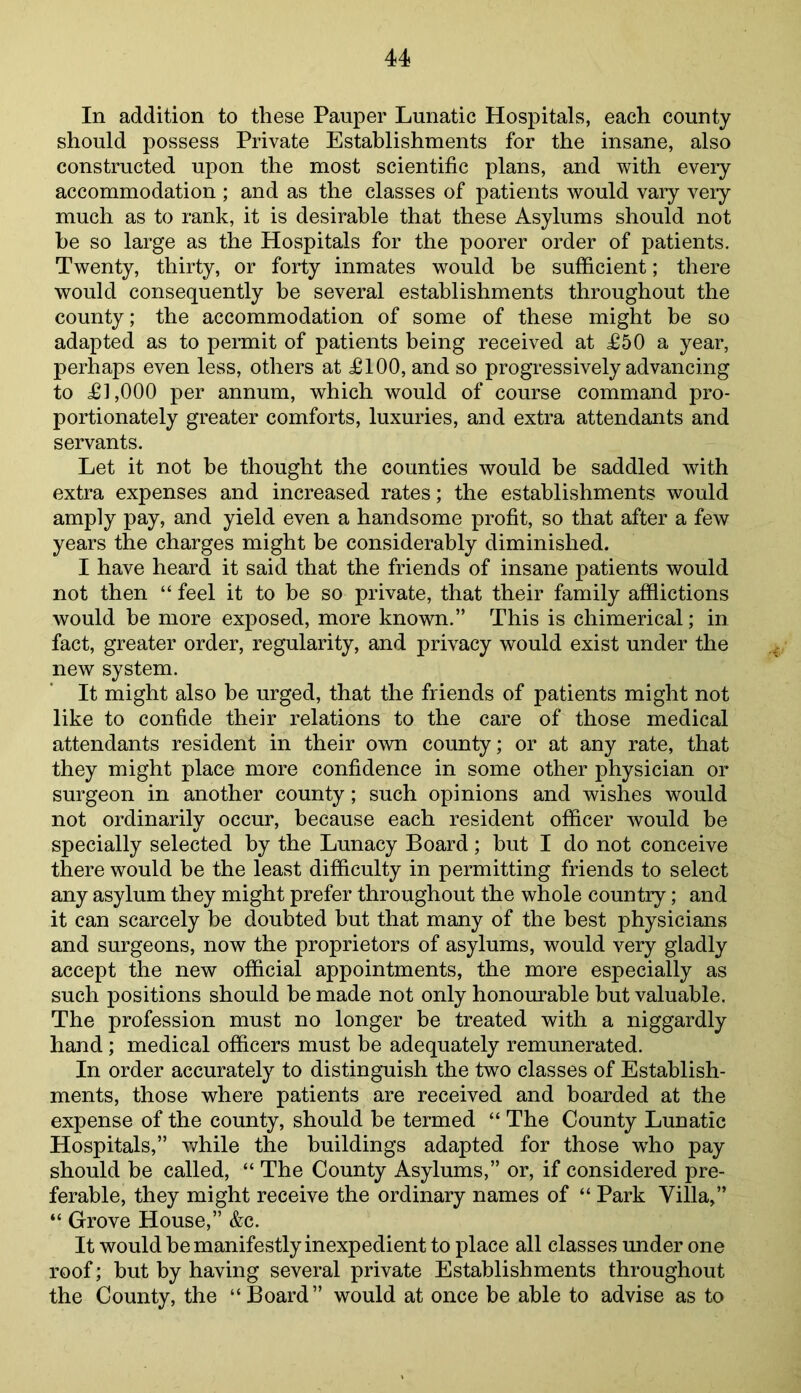 In addition to these Pauper Lunatic Hospitals, each county should possess Private Establishments for the insane, also constructed upon the most scientific plans, and with eveiy accommodation ; and as the classes of patients would vary veiy much as to rank, it is desirable that these Asylums should not he so large as the Hospitals for the poorer order of patients. Twenty, thirty, or forty inmates would be sufficient; there would consequently be several establishments throughout the county; the accommodation of some of these might be so adapted as to permit of patients being received at £50 a year, perhaps even less, others at £100, and so progressively advancing to £1,000 per annum, which would of course command pro- portionately greater comforts, luxuries, and extra attendants and servants. Let it not be thought the counties would be saddled with extra expenses and increased rates; the establishments would amply pay, and yield even a handsome profit, so that after a few years the charges might be considerably diminished. I have heard it said that the friends of insane patients would not then “ feel it to be so private, that their family afilictions would be more exposed, more known.” This is chimerical; in fact, greater order, regularity, and privacy would exist under the new system. It might also he urged, that the friends of patients might not like to confide their relations to the care of those medical attendants resident in their own county; or at any rate, that they might place more confidence in some other physician or surgeon in another county; such opinions and wishes would not ordinarily occur, because each resident officer would be specially selected by the Lunacy Board; but I do not conceive there would be the least difficulty in permitting friends to select any asylum they might prefer throughout the whole country; and it can scarcely he doubted hut that many of the best physicians and surgeons, now the proprietors of asylums, would very gladly accept the new official appointments, the more especially as such positions should he made not only honourable but valuable. The profession must no longer be treated with a niggardly hand; medical officers must be adequately remunerated. In order accurately to distinguish the two classes of Establish- ments, those where patients are received and boarded at the expense of the county, should be termed “ The County Lunatic Hospitals,” while the buildings adapted for those who pay should be called, “ The County Asylums,” or, if considered pre- ferable, they might receive the ordinary names of “ Park Villa,” “ Grove House,” &c. It would be manifestly inexpedient to place all classes under one roof; hut by having several private Establishments throughout the County, the “Board” would at once be able to advise as to