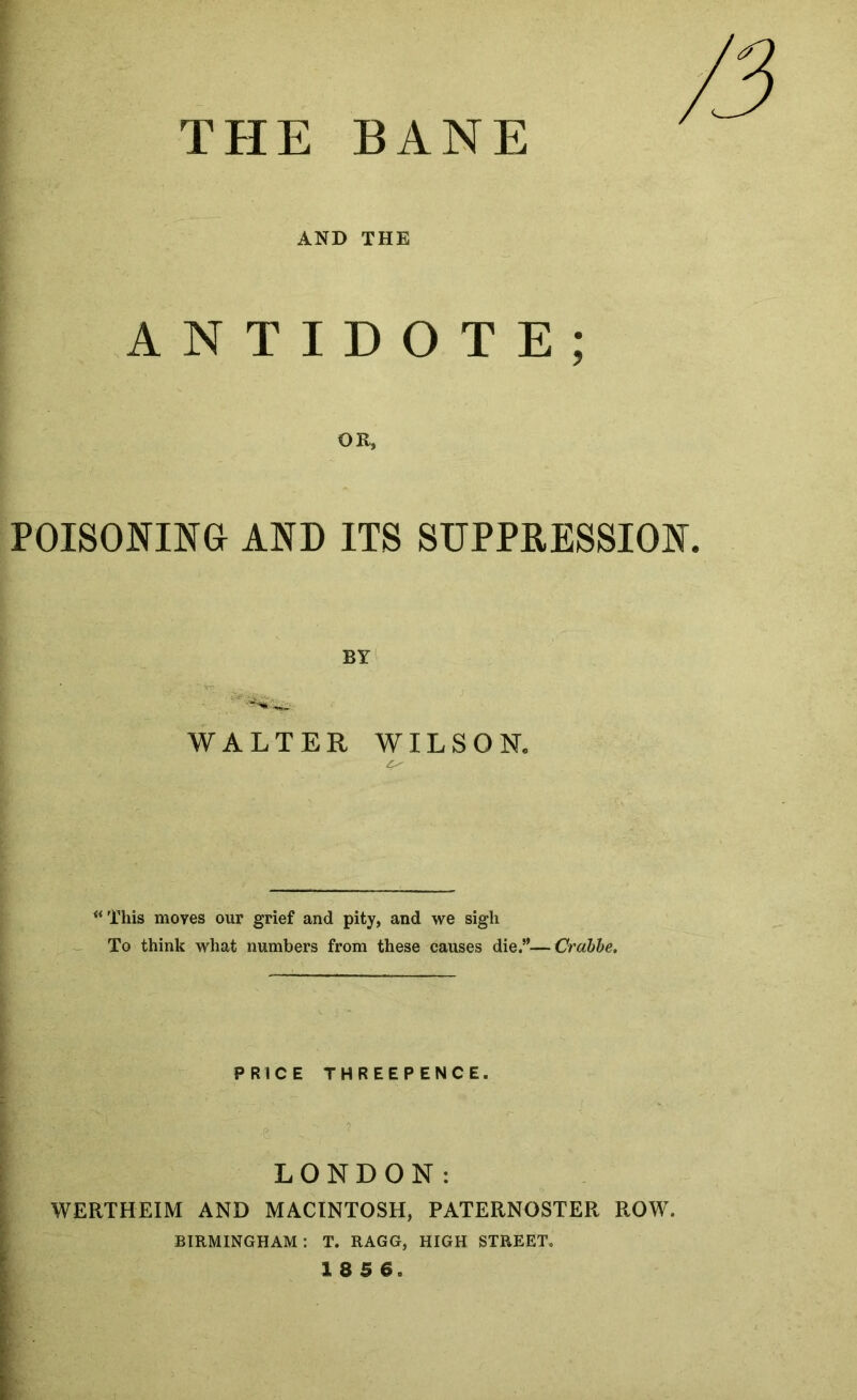 THE BANE AND THE ANTIDOTE; OR, POISONING AND ITS SUPPRESSION. BY WALTER WILSON. ^‘This moves our grief and pity, and we sigh ^ To think what numbers from these causes die.”—Crahhe, PRICE THREEPENCE. LONDON: WERTHEIM AND MACINTOSH, PATERNOSTER ROW. BIRMINGHAM: T. RAGG, HIGH STREET. 1856.