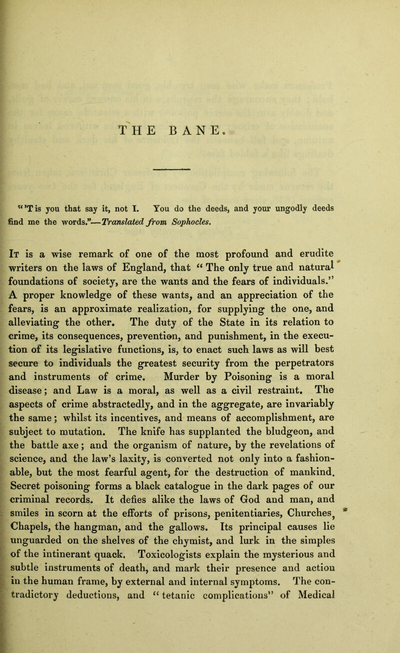 I THE BANE. *‘*Tis you that say it, not I. You do the deeds, and your ungodly deeds find me the words.”—Translated from Sophocles, It is a wise remark of one of the most profound and erudite writers on the laws of England, that ‘‘ The only true and natural foundations of society, are the wants and the fears of individuals.” A proper knowledge of these wants, and an appreciation of the fears, is an approximate realization, for supplying the one, and alleviating the other. The duty of the State in its relation to crime, its consequences, prevention, and punishment, in the execu- tion of its legislative functions, is, to enact such laws as will best secure to individuals the greatest security from the perpetrators and instruments of crime. Murder by Poisoning is a moral disease; and Law is a moral, as well as a civil restraint. The aspects of crime abstractedly, and in the aggregate, are invariably the same; whilst its incentives, and means of accomplishment, are subject to mutation. The knife has supplanted the bludgeon, and the battle axe; and the organism of nature, by the revelations of science, and the law’s laxity, is converted not only into a fashion- able, but the most fearful agent, for the destruction of mankind. Secret poisoning forms a black catalogue in the dark pages of our criminal records. It defies alike the laws of God and man, and smiles in scorn at the efforts of prisons, penitentiaries. Churches^ * Chapels, the hangman, and the gallows. Its principal causes lie unguarded on the shelves of the chymist, and lurk in the simples of the intinerant quack. Toxicologists explain the mysterious and subtle instruments of death, and mark their presence and action in the human frame, by external and internal symptoms. The con- tradictory deductions, and ‘‘ tetanic complications” of Medical