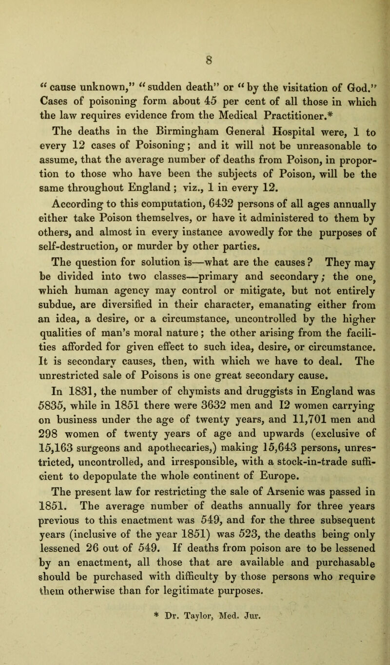 cause unknown,” sudden death” or ** by the visitation of God.” Cases of poisoning form about 45 per cent of all those in which the law requires evidence from the Medical Practitioner.* The deaths in the Birmingham General Hospital were, 1 to every 12 cases of Poisoning; and it will not be unreasonable to assume, that the average number of deaths from Poison, in propor- tion to those who have been the subjects of Poison, will be the same throughout England ; viz., 1 in every 12. According to this computation, 6432 persons of all ages annually either take Poison themselves, or have it administered to them by others, and almost in every instance avowedly for the purposes of self-destruction, or murder by other parties. The question for solution is—what are the causes ? They may be divided into two classes—primary and secondary; the one, which human agency may control or mitigate, but not entirely subdue, are diversified in their character, emanating either from an idea, a desire, or a circumstance, uncontrolled by the higher qualities of man’s moral nature; the other arising from the facili- ties afforded for given effect to such idea, desire, or circumstance. It is secondary causes, then, with which we have to deal. The unrestricted sale of Poisons is one great secondary cause. In 1831, the number of chymists and druggists in England was 5835, while in 1851 there were 3632 men and 12 women carrying on business under the age of twenty years, and 11,701 men and 298 women of twenty years of age and upwards (exclusive of 15,163 surgeons and apothecaries,) making 15,643 persons, unres- tricted, uncontrolled, and irresponsible, with a stock-in-trade suffi- cient to depopulate the whole continent of Europe. The present law for restricting the sale of x\rsenlc was passed in 1851. The average number of deaths annually for three years previous to this enactment was 549, and for the three subsequent years (inclusive of the year 1851) was 523, the deaths being only lessened 26 out of 549. If deaths from poison are to be lessened by an enactment, all those that are available and purchasable should be purchased with difficulty by those persons who require them otherwise than for legitimate purposes.