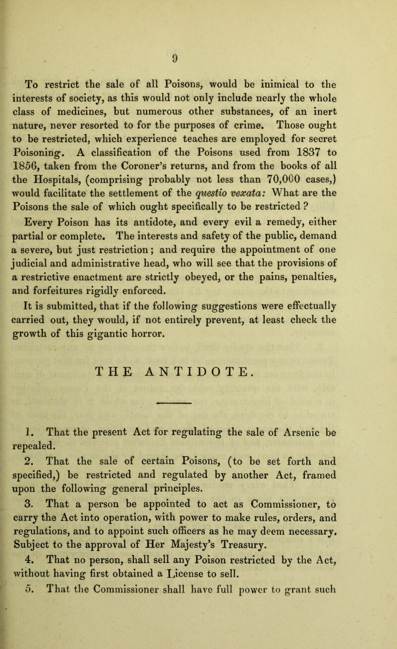 To restrict the sale of all Poisons, would be inimical to the interests of society, as this would not only include nearly the whole class of medicines, but numerous other substances, of an inert nature, never resorted to for the purposes of crime. Those ought to be restricted, which experience teaches are employed for secret Poisoning, A classification of the Poisons used from 1837 to 1856, taken from the Coroner’s returns, and from the books of all the Hospitals, (comprising probably not less than 70,000 cases,) would facilitate the settlement of the questio vexata: What are the Poisons the sale of which ought specifically to be restricted ? Every Poison has its antidote, and every evil a remedy, either partial or complete. The interests and safety of the public, demand a severe, but just restriction; and require the appointment of one judicial and administrative head, who will see that the provisions of a restrictive enactment are strictly obeyed, or the pains, penalties, and forfeitures rigidly enforced. It is submitted, that if the following suggestions were effectually carried out, they would, if not entirely prevent, at least check the growth of this gigantic horror. THE ANTIDOTE. 1. That the present Act for regulating the sale of Arsenic be repealed. 2. That the sale of certain Poisons, (to be set forth and specified,) be restricted and regulated by another Act, framed upon the following general principles. 3. That a person be appointed to act as Commissioner, to carry the Act into operation, with power to make rules, orders, and regulations, and to appoint such officers as he may deem necessary. Subject to the approval of Her Majesty’s Treasury. 4. That no person, shall sell any Poison restricted by the Act, without having first obtained a License to sell. 5. That the Commissioner shall have full power to grant such