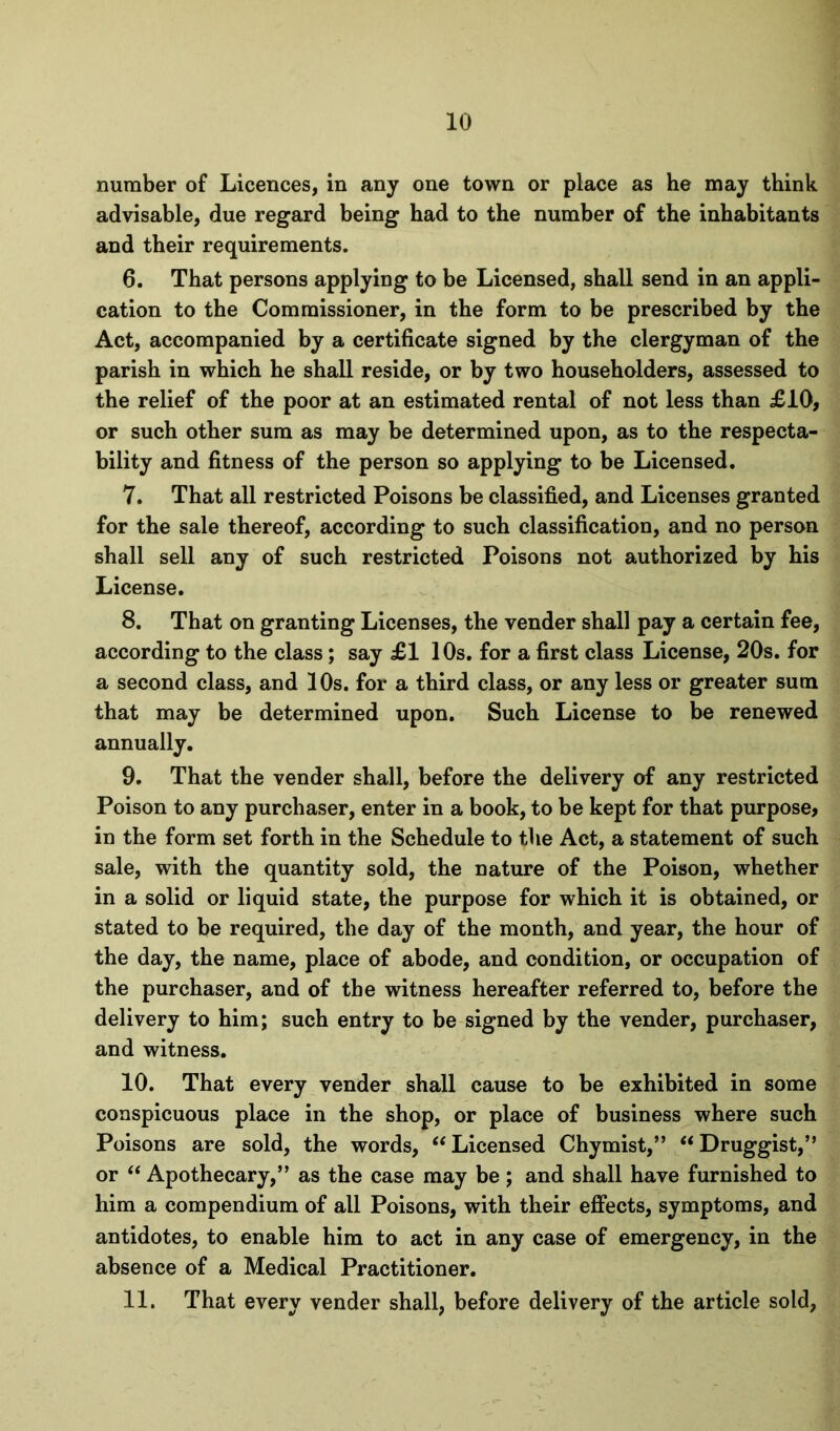 number of Licences, in any one town or place as he may think advisable, due regard being had to the number of the inhabitants and their requirements. 6. That persons applying to be Licensed, shall send in an appli- cation to the Commissioner, in the form to be prescribed by the Act, accompanied by a certificate signed by the clergyman of the parish in which he shall reside, or by two householders, assessed to the relief of the poor at an estimated rental of not less than £10, or such other sum as may be determined upon, as to the respecta- bility and fitness of the person so applying to be Licensed, 7. That all restricted Poisons be classified, and Licenses granted for the sale thereof, according to such classification, and no person shall sell any of such restricted Poisons not authorized by his License. 8. That on granting Licenses, the vender shall pay a certain fee, according to the class; say £1 10s. for a first class License, 20s. for a second class, and 10s. for a third class, or any less or greater sum that may be determined upon. Such License to be renewed annually. 9. That the vender shall, before the delivery of any restricted Poison to any purchaser, enter in a book, to be kept for that purpose, in the form set forth in the Schedule to the Act, a statement of such sale, with the quantity sold, the nature of the Poison, whether in a solid or liquid state, the purpose for which it is obtained, or stated to be required, the day of the month, and year, the hour of the day, the name, place of abode, and condition, or occupation of the purchaser, and of the witness hereafter referred to, before the delivery to him; such entry to be signed by the vender, purchaser, and witness. 10. That every vender shall cause to be exhibited in some conspicuous place in the shop, or place of business where such Poisons are sold, the words, Licensed Chymist,” “ Druggist,” or ‘‘ Apothecary,” as the case may be; and shall have furnished to him a compendium of all Poisons, with their effects, symptoms, and antidotes, to enable him to act in any case of emergency, in the absence of a Medical Practitioner. 11. That every vender shall, before delivery of the article sold,