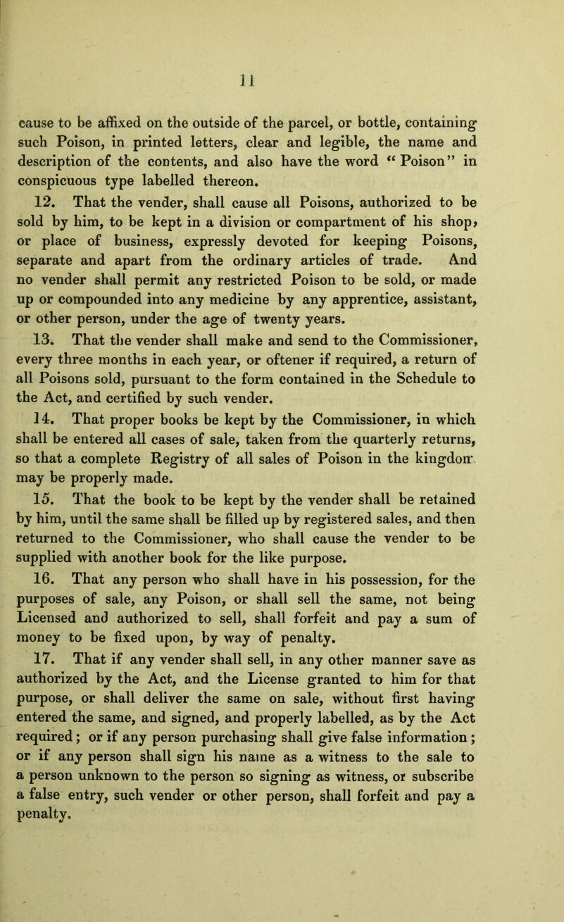 cause to be affixed on the outside of the parcel, or bottle, containing such Poison, in printed letters, clear and legible, the name and description of the contents, and also have the word “Poison” in conspicuous type labelled thereon, 12. That the vender, shall cause all Poisons, authorized to be sold by him, to be kept in a division or compartment of his shop? or place of business, expressly devoted for keeping Poisons, separate and apart from the ordinary articles of trade. And no vender shall permit any restricted Poison to be sold, or made up or compounded into any medicine by any apprentice, assistant, or other person, under the age of twenty years. 13. That tlie vender shall make and send to the Commissioner, every three months in each year, or oftener if required, a return of all Poisons sold, pursuant to the form contained in the Schedule to the Act, and certified by such vender. 14. That proper books be kept by the Commissioner, in which shall be entered all cases of sale, taken from the quarterly returns, so that a complete Registry of all sales of Poison in the kingdom may be properly made. 15. That the book to be kept by the vender shall be retained by him, until the same shall be filled up by registered sales, and then returned to the Commissioner, who shall cause the vender to be supplied with another book for the like purpose. 16. That any person who shall have in his possession, for the purposes of sale, any Poison, or shall sell the same, not being Licensed and authorized to sell, shall forfeit and pay a sum of money to be fixed upon, by way of penalty. 17. That if any vender shall sell, in any other manner save as authorized by the Act, and the License granted to him for that purpose, or shall deliver the same on sale, without first having entered the same, and signed, and properly labelled, as by the Act required; or if any person purchasing shall give false information; or if any person shall sign his name as a witness to the sale to a person unknown to the person so signing as witness, or subscribe a false entry, such vender or other person, shall forfeit and pay a penalty.