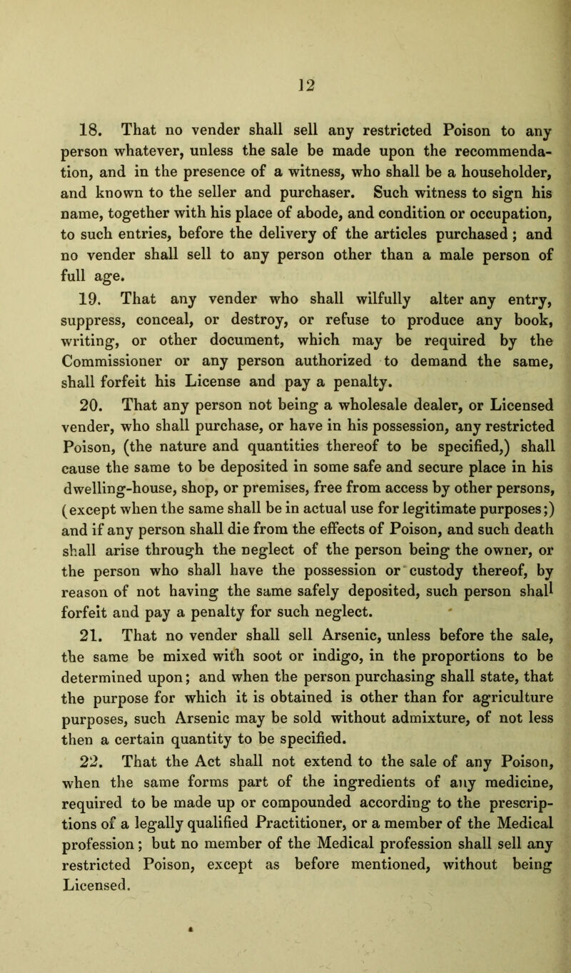 ]2 18, That no vender shall sell any restricted Poison to any person whatever, unless the sale be made upon the recommenda- tion, and in the presence of a witness, who shall be a householder, and known to the seller and purchaser. Such witness to sign his name, together with his place of abode, and condition or occupation, to such entries, before the delivery of the articles purchased; and no vender shall sell to any person other than a male person of full age, 19, That any vender who shall wilfully alter any entry, suppress, conceal, or destroy, or refuse to produce any book, writing, or other document, which may be required by the Commissioner or any person authorized to demand the same, shall forfeit his License and pay a penalty, 20, That any person not being a wholesale dealer, or Licensed vender, who shall purchase, or have in his possession, any restricted Poison, (the nature and quantities thereof to be specified,) shall cause the same to be deposited in some safe and secure place in his dwelling-house, shop, or premises, free from access by other persons, (except when the same shall be in actual use for legitimate purposes;) and if any person shall die from the effects of Poison, and such death shall arise through the neglect of the person being the owner, or the person who shall have the possession or custody thereof, by reason of not having the same safely deposited, such person shaU forfeit and pay a penalty for such neglect, 21, That no vender shall sell Arsenic, unless before the sale, the same be mixed with soot or indigo, in the proportions to be determined upon; and when the person purchasing shall state, that the purpose for which it is obtained is other than for agriculture purposes, such Arsenic may be sold without admixture, of not less then a certain quantity to be specified, 22, That the Act shall not extend to the sale of any Poison, when the same forms part of the ingredients of any medicine, required to be made up or compounded according to the prescrip- tions of a legally qualified Practitioner, or a member of the Medical profession; but no member of the Medical profession shall sell any restricted Poison, except as before mentioned, without being Licensed.