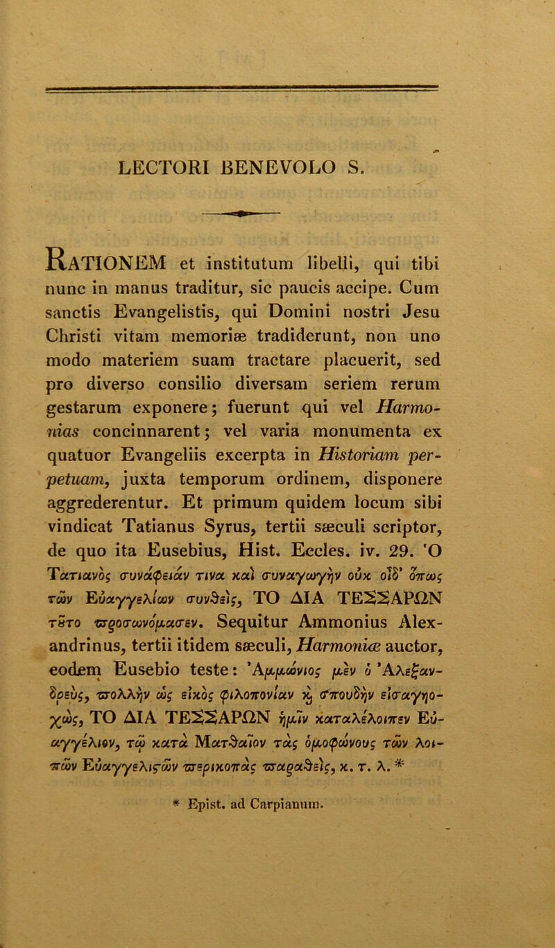 LECTORI BENEVOLO S. Rationem et institutum libelli, qui tibi nunc in manus traditur, sic paucis accipe. Cum sanctis Evangelistis, qui Domini nostri Jesu Christi vitam memoriae tradiderunt, non uno modo materiem suam tractare placuerit, sed pro diverso consilio diversam seriem rerum gestarum exponere; fuerunt qui vel Harmo- nias concinnarent; vel varia monumenta ex quatuor Evangeliis excerpta in Historiam per- petuam, juxta temporum ordinem, disponere aggrederentur. Et primum quidem locum sibi vindicat Tatianus Syrus, tertii saeculi scriptor, de quo ita Eusebius, Hist. Eccles. iv. 29. 'O TctTiavbs cruva<p=jav riva xa) crwayuryy]V oux oI8’ onag Tcbv EuayysXiaov (ruv§s);, TO AIA TE2SAP12N tSto ■&goorwv6u.u<rev. Sequitur Ammonius Alex- andrinus, tertii itidem saeculi, Harmonice auctor, eodem Eusebio teste: ’A[x.[xoovio; /xev b ’AAs£«v- Spsuj, zroWyjV u>g elxog (pikoirovluv x, <r7rou8yjv sirayYio- TO AIA TE^2APi2N ryxiv xara\£Xoi7rev Eti- ayysXiov, ru> xara M.ur$a~iov rag 6[xo<pctiVovg rbbv Xoi- ■wtov Ey«yysAi§-«jv zrspixoirag 'uragu5s)g, x.r. X. * * Epist. ad Carpianum.