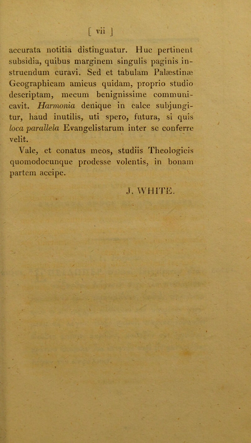 [ vii J accurata notitia distinguatur. Huc pertinent subsidia, quibus marginem singulis paginis in- struendum curavi. Sed et tabulam Palaestinae Geographicam amicus quidam, proprio studio descriptam, mecum benignissime communi- cavit. Harmonia denique in calce subjungi- tur, haud inutilis, uti spero, futura, si quis loca parallela Evangelistarum inter se conferre velit. Vale, et conatus meos, studiis Theologicis quomodocunque prodesse volentis, in bonam partem accipe. J. WHITE.