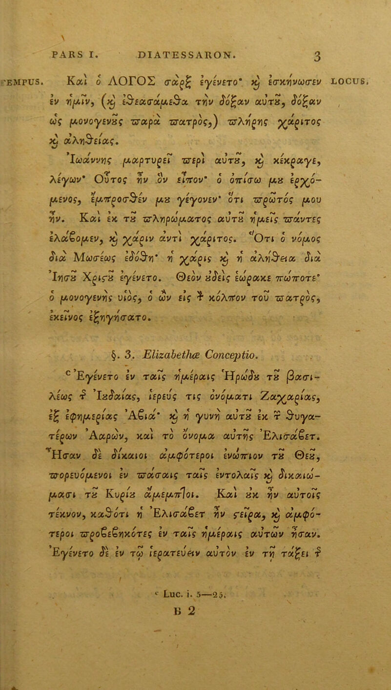 •EMPUS. Kai o AOrOS trotgfc lyivETo* Kj IcntyvwcrEv locus. sv Jjjutv, ^ E-JEOtcrapE^Jx mv oofcotv otvrx, oo£«v ug povoyEvxg uctpu zraTpog,) zrXygyg ^pt^nog x, a Ay$Etctg. Iuotvvyg [AocpTvgeT zcrfpt aura, Xj xlxgotyE, Xtyuv' OuTog yv .ov emov’ o ornato jux tg%o- Iusvos, Eprt^oaSiv px yiyovEv' ori zaguTog pov yv. Kat Ik tx arXypupotrog uvtx ypE~g nrrivTEg IXotQopEv, Kj Xjzgiv avTi j^a^iTO?. c'Ori o vopog ($t<a Mcoalcog l^oSy' y 'Xjx.oig Xj y d.Xy3r9tot <Jta Iyax Xgifx lylvETO. ©eov x$t\g liogotxE ttoottote’ o povoyEvyg u!og, o wv slg % xoXrtov tou raotT^og, sxEwog ifryyycrtZTO. §.3. Elizabethce Conceptio. c,EyivET(j lv toug yplpoug 'HpicSx tx (3a<n- Xitog ■£ ’la^ata?, IspEvg rig ovop.ot.Ti Zct^ot^iotg, Itpypsgiotg 'AGioZ' xj y yvvy autx e>c t Svyct- te^uv ’Actptov, Jiat to ovopot avTyg 'EAtcra&r. 'Harav <$£ Jntatot dptpOTEpoi Ivcomov tx ©ex, wopsvopEvot lv raotaotig Tcag IvToXoug Xj Sixouu- poter t t« Kuota otpEpnloi. Jy.at a>c )ji/ aurot? T£)tvov, Jia^ort >j EAtcaSsr riv ffijoa, ^ ctpipo- TEpoi -sr^o^E^yxoTEg lv rats yplpoug aurcov Jicrav. ’r-./ t.\ > o* c t •> \ j M ,V'C r.y£V£T0 0£ £V TGJ lEgUTEVetV UVTOV EV TV? Ta^fl T 1 Luc. i. 5—23.