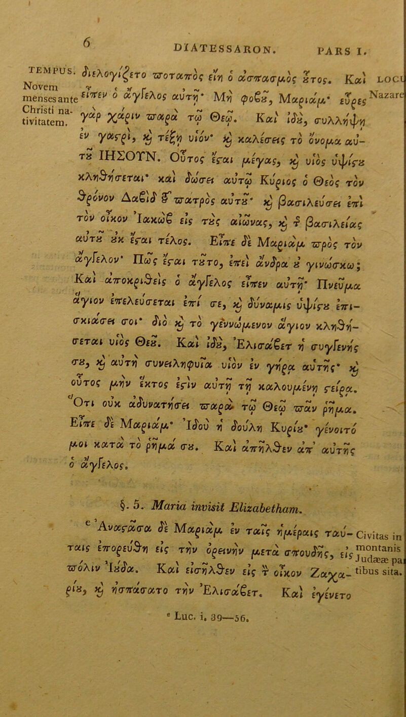 tempus. <?tfXoyl^ro txotolttoc £?„ J ccrpog Zros. Ka» loci Novem .T mensesante £t7rfi> 0 ^y^hos uvtip’ Myi (po&x, Magia/A* £ug£r^azare “Sra“' y“e x*f»’ ™ ©m. Kccl iSi, nxxjty £V *j T£%y VioV icj xoiXtireig ro ovopot ccv- t« IHSOTN. OvTog fcat /«y** $ vt^s uj/ir* kAMo-iTur kcu Statret ocJtu Kugiog o Qsog rov Sgovov Aag)^ sfzrxrpos aura* x) (3oco-iXEv<rei etti TOV Oixov 1axw£ Eis T&g otluvctg, xj (3a<nA£»a? «Jt« 8x Erat teAos. Em Je Magia> *rpo? Tov cx-yfiXov Ilug Efoci txto} ette* avJpa « yn/cotrxwj Kat aTroxgi^fis o ayfEAof ep^ei/ au-n?* IIv£u//,a aytov i«A£uVfT<u «n <te, ^ JJva^iV utyr* eVt- cxtaVe» <roC ^ Tq yEvvupEvov olyiov xXySj- (tetou mos Qeh. Ka» »’&, 'EXimSet v <rvyUvr>g <tx} X) auT») <ruv«Aripura v!ou iv yygct auVrf* x) OUTO? /A»V EXTOff Eftv aUTVJ TTJ XOl\OV[AEVY) S-EIOCC. Ort oux aJuvaTJKTf» 7«raga* rw 0ew crav pripioc. EiVe Je Magia//,0 LJou r JouAti Ktigta* yivono poi xara ro p^a <r«. Ka» uirMtv ut ccJrvg o uyUXos. §.5. Maria invisit Elizabetham. Avara<ra Je Mag»a//, lv Tat? r^paig rau- Civitas in TOUS sVogEllS-T] £|? TT51/ OgftV^V [UETU <T7roujtf?, £,’j™°^tanis woAtv 'iaJa. Kat Eio-ijXd-Ev slg r cuxov Zap^a- tibus sita, gta, xj WTraVaTo th\/ 'EXictocQet, Kat e^veto * Luc. i. 39—56,
