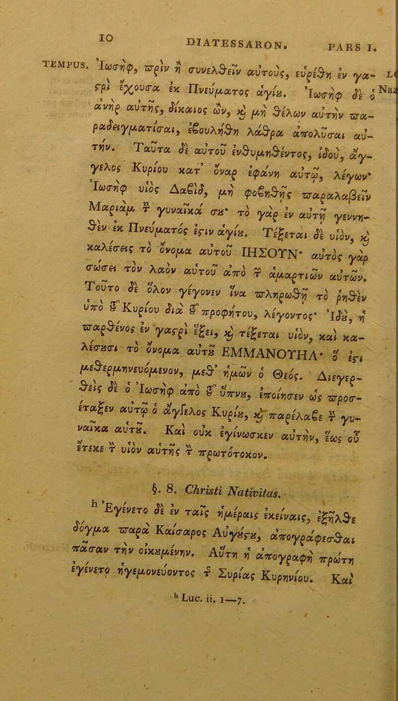 TEMPUS. Srpiv H (TUM^tr* «uroij, yx. rf‘, £%“U™ £lt iW/MTOf ayB. ’IW„'? Jj “f *K**0S «P, ^ p,„' &t\uv «UT* cr«- P«V»rm., IguuAi», Ai»fa aVuAwa, a„’. T!f». T«UT« ii «uVoS ivJupiJI&VrOf, 'Jm, £y. yEXw Kuptov x«r’ uV«f l?«y au’™, At'raV Ivirriip uio? AaSti, ptij QogriSy; *irapaAa(3£iV ^JwalW ra Ti y«'f * «uVx y£m,_ S‘” “ ntuV«*f £>lp ayis. Tijfrai ii u/iu, ^ xaAsVaf tu ovopa au’™ IHSOTN' mm( yap ™™ tov Aa* auVuu «Vi t «^afT,* «„Vav. Touto ii oAov y£yuva, f*, CTAxf<u^ Ti «na* UJTO rKuf.OU Jl« ^TTfOf.XTOU, AfyovTOf 'tfi, * y«rf; ?£,, ^ T£'?iTa( ^ xai Xa_ Aso-xo-j tu ovofAx aura EMMANOTHA' u in ^ l @li; A f“‘ * °' “™ S Z™, iw.Wv «*s ^ur- iT5f’ ° «V** Kuf>'s, ^-T-«f/A«e£ ? y„. _ K/‘ m’x iyimxna» auV*, ?<« <,? tTSHz r vlov Otvrrig r tt^utotoxov. §. 8. Christi Nativitas. h Eywfro * i» T«rt JiVpair Ixs/paif, «%« Kairapu? Auyara, aV» uracrav rav «V^W. AuV„ ,* a’„yf«^ ‘^«P W^W f Zu,,'«t KupW„„. Ka.' h Luc. ii. i—7 ©*